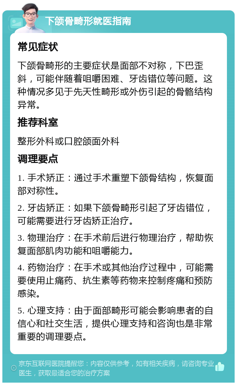 下颌骨畸形就医指南 常见症状 下颌骨畸形的主要症状是面部不对称，下巴歪斜，可能伴随着咀嚼困难、牙齿错位等问题。这种情况多见于先天性畸形或外伤引起的骨骼结构异常。 推荐科室 整形外科或口腔颌面外科 调理要点 1. 手术矫正：通过手术重塑下颌骨结构，恢复面部对称性。 2. 牙齿矫正：如果下颌骨畸形引起了牙齿错位，可能需要进行牙齿矫正治疗。 3. 物理治疗：在手术前后进行物理治疗，帮助恢复面部肌肉功能和咀嚼能力。 4. 药物治疗：在手术或其他治疗过程中，可能需要使用止痛药、抗生素等药物来控制疼痛和预防感染。 5. 心理支持：由于面部畸形可能会影响患者的自信心和社交生活，提供心理支持和咨询也是非常重要的调理要点。