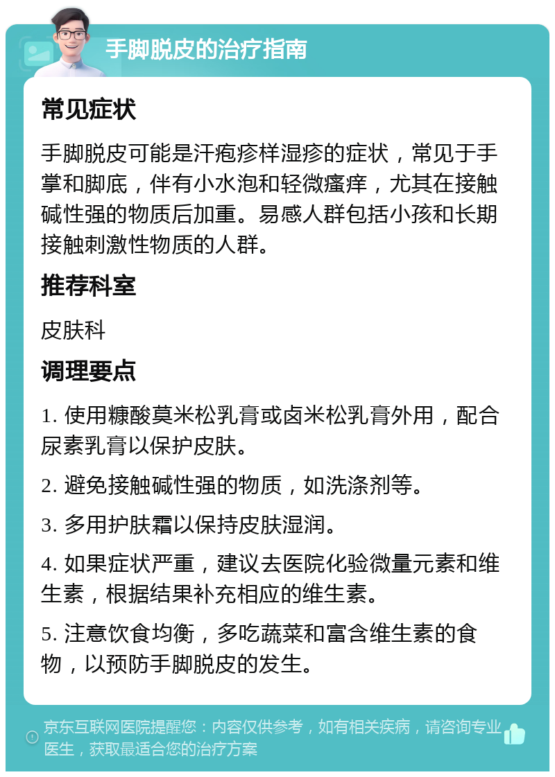 手脚脱皮的治疗指南 常见症状 手脚脱皮可能是汗疱疹样湿疹的症状，常见于手掌和脚底，伴有小水泡和轻微瘙痒，尤其在接触碱性强的物质后加重。易感人群包括小孩和长期接触刺激性物质的人群。 推荐科室 皮肤科 调理要点 1. 使用糠酸莫米松乳膏或卤米松乳膏外用，配合尿素乳膏以保护皮肤。 2. 避免接触碱性强的物质，如洗涤剂等。 3. 多用护肤霜以保持皮肤湿润。 4. 如果症状严重，建议去医院化验微量元素和维生素，根据结果补充相应的维生素。 5. 注意饮食均衡，多吃蔬菜和富含维生素的食物，以预防手脚脱皮的发生。