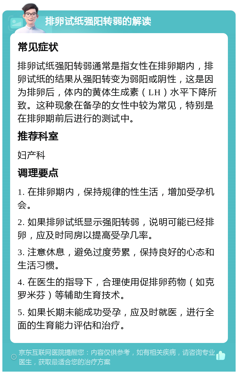 排卵试纸强阳转弱的解读 常见症状 排卵试纸强阳转弱通常是指女性在排卵期内，排卵试纸的结果从强阳转变为弱阳或阴性，这是因为排卵后，体内的黄体生成素（LH）水平下降所致。这种现象在备孕的女性中较为常见，特别是在排卵期前后进行的测试中。 推荐科室 妇产科 调理要点 1. 在排卵期内，保持规律的性生活，增加受孕机会。 2. 如果排卵试纸显示强阳转弱，说明可能已经排卵，应及时同房以提高受孕几率。 3. 注意休息，避免过度劳累，保持良好的心态和生活习惯。 4. 在医生的指导下，合理使用促排卵药物（如克罗米芬）等辅助生育技术。 5. 如果长期未能成功受孕，应及时就医，进行全面的生育能力评估和治疗。