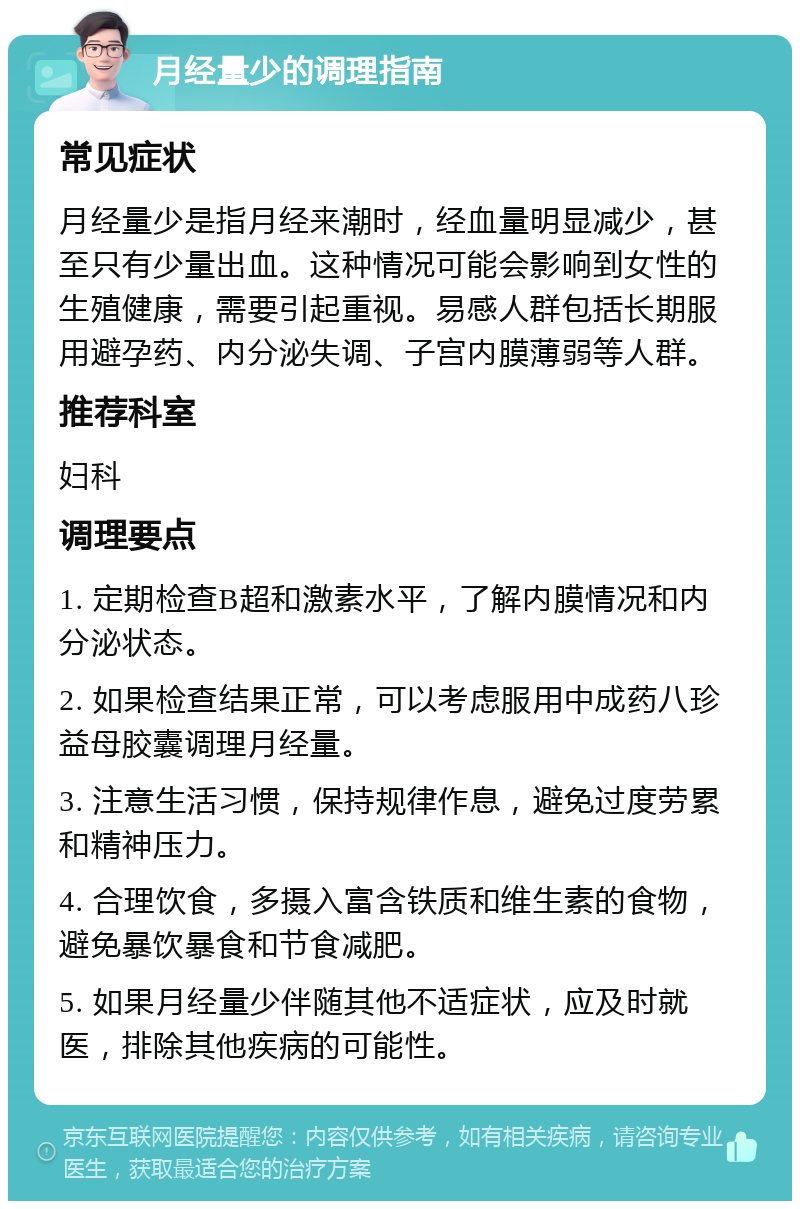 月经量少的调理指南 常见症状 月经量少是指月经来潮时，经血量明显减少，甚至只有少量出血。这种情况可能会影响到女性的生殖健康，需要引起重视。易感人群包括长期服用避孕药、内分泌失调、子宫内膜薄弱等人群。 推荐科室 妇科 调理要点 1. 定期检查B超和激素水平，了解内膜情况和内分泌状态。 2. 如果检查结果正常，可以考虑服用中成药八珍益母胶囊调理月经量。 3. 注意生活习惯，保持规律作息，避免过度劳累和精神压力。 4. 合理饮食，多摄入富含铁质和维生素的食物，避免暴饮暴食和节食减肥。 5. 如果月经量少伴随其他不适症状，应及时就医，排除其他疾病的可能性。