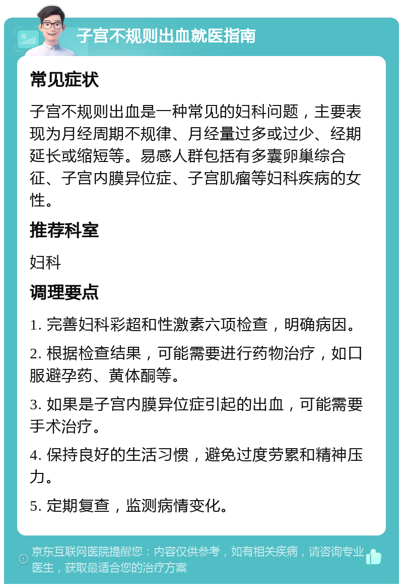 子宫不规则出血就医指南 常见症状 子宫不规则出血是一种常见的妇科问题，主要表现为月经周期不规律、月经量过多或过少、经期延长或缩短等。易感人群包括有多囊卵巢综合征、子宫内膜异位症、子宫肌瘤等妇科疾病的女性。 推荐科室 妇科 调理要点 1. 完善妇科彩超和性激素六项检查，明确病因。 2. 根据检查结果，可能需要进行药物治疗，如口服避孕药、黄体酮等。 3. 如果是子宫内膜异位症引起的出血，可能需要手术治疗。 4. 保持良好的生活习惯，避免过度劳累和精神压力。 5. 定期复查，监测病情变化。