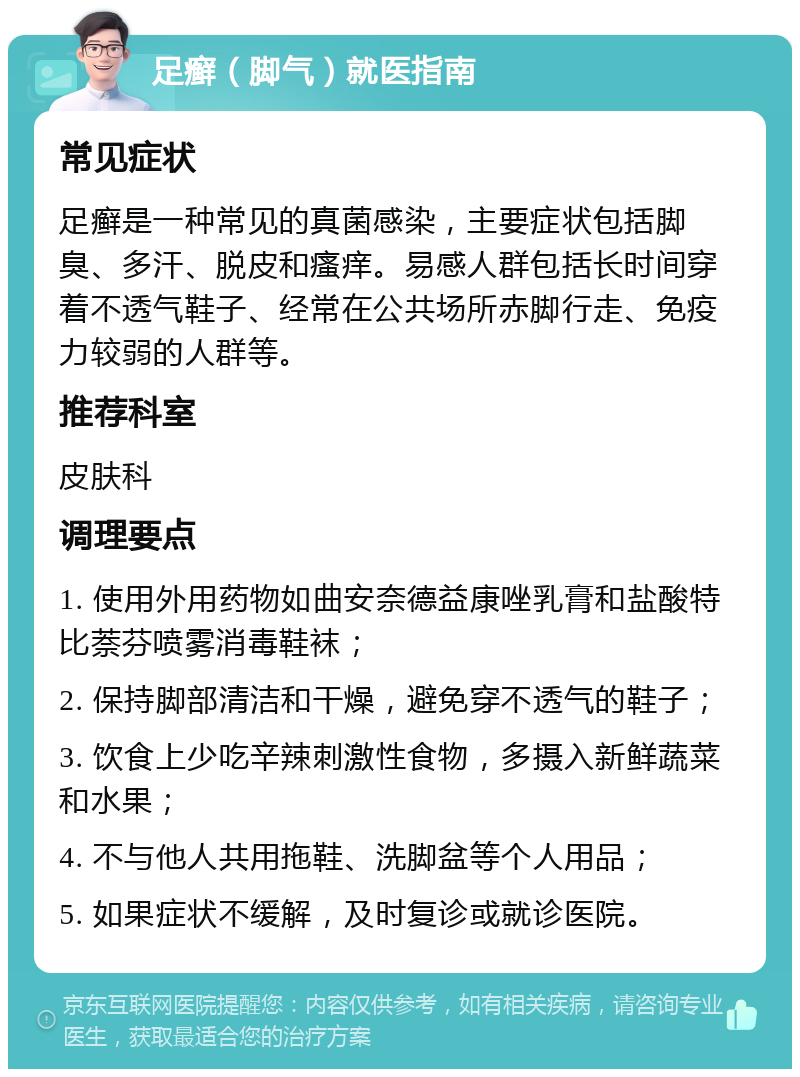 足癣（脚气）就医指南 常见症状 足癣是一种常见的真菌感染，主要症状包括脚臭、多汗、脱皮和瘙痒。易感人群包括长时间穿着不透气鞋子、经常在公共场所赤脚行走、免疫力较弱的人群等。 推荐科室 皮肤科 调理要点 1. 使用外用药物如曲安奈德益康唑乳膏和盐酸特比萘芬喷雾消毒鞋袜； 2. 保持脚部清洁和干燥，避免穿不透气的鞋子； 3. 饮食上少吃辛辣刺激性食物，多摄入新鲜蔬菜和水果； 4. 不与他人共用拖鞋、洗脚盆等个人用品； 5. 如果症状不缓解，及时复诊或就诊医院。