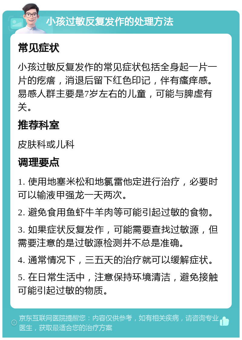 小孩过敏反复发作的处理方法 常见症状 小孩过敏反复发作的常见症状包括全身起一片一片的疙瘩，消退后留下红色印记，伴有瘙痒感。易感人群主要是7岁左右的儿童，可能与脾虚有关。 推荐科室 皮肤科或儿科 调理要点 1. 使用地塞米松和地氯雷他定进行治疗，必要时可以输液甲强龙一天两次。 2. 避免食用鱼虾牛羊肉等可能引起过敏的食物。 3. 如果症状反复发作，可能需要查找过敏源，但需要注意的是过敏源检测并不总是准确。 4. 通常情况下，三五天的治疗就可以缓解症状。 5. 在日常生活中，注意保持环境清洁，避免接触可能引起过敏的物质。