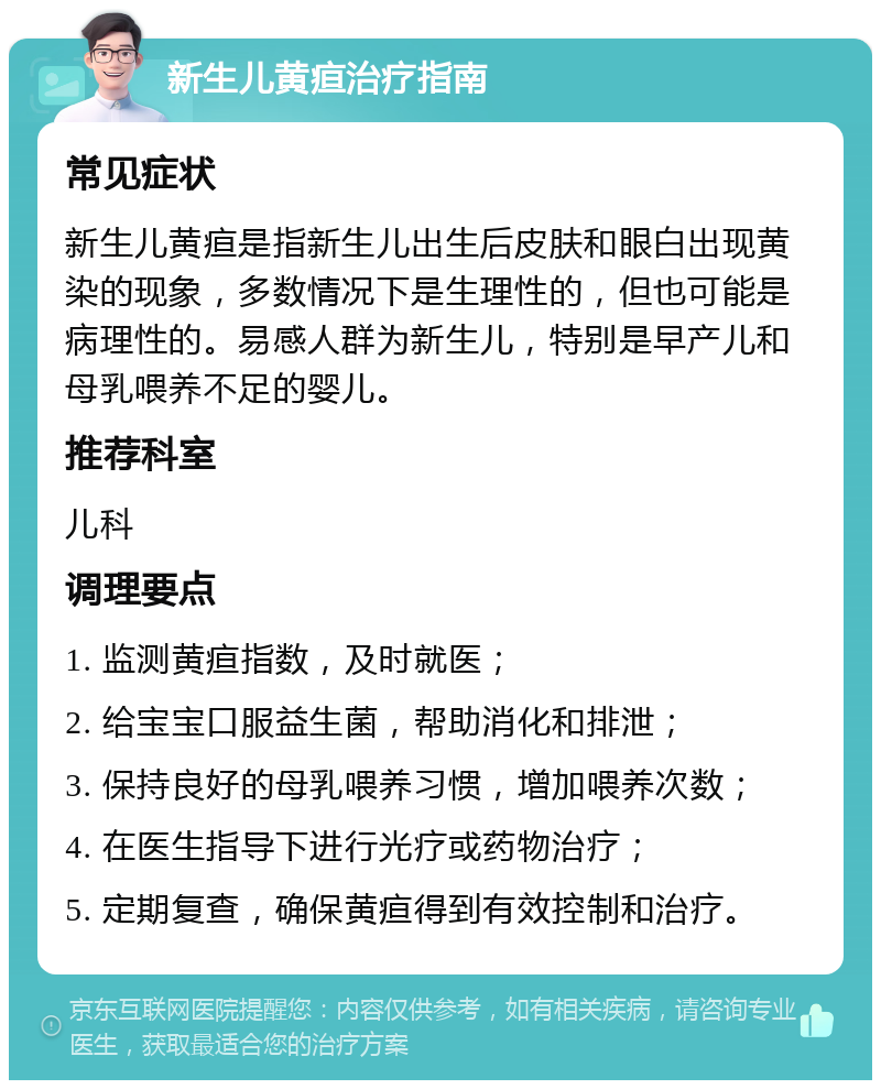 新生儿黄疸治疗指南 常见症状 新生儿黄疸是指新生儿出生后皮肤和眼白出现黄染的现象，多数情况下是生理性的，但也可能是病理性的。易感人群为新生儿，特别是早产儿和母乳喂养不足的婴儿。 推荐科室 儿科 调理要点 1. 监测黄疸指数，及时就医； 2. 给宝宝口服益生菌，帮助消化和排泄； 3. 保持良好的母乳喂养习惯，增加喂养次数； 4. 在医生指导下进行光疗或药物治疗； 5. 定期复查，确保黄疸得到有效控制和治疗。