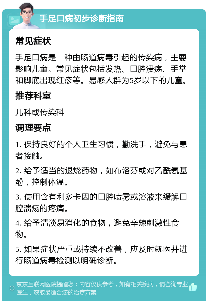 手足口病初步诊断指南 常见症状 手足口病是一种由肠道病毒引起的传染病，主要影响儿童。常见症状包括发热、口腔溃疡、手掌和脚底出现红疹等。易感人群为5岁以下的儿童。 推荐科室 儿科或传染科 调理要点 1. 保持良好的个人卫生习惯，勤洗手，避免与患者接触。 2. 给予适当的退烧药物，如布洛芬或对乙酰氨基酚，控制体温。 3. 使用含有利多卡因的口腔喷雾或溶液来缓解口腔溃疡的疼痛。 4. 给予清淡易消化的食物，避免辛辣刺激性食物。 5. 如果症状严重或持续不改善，应及时就医并进行肠道病毒检测以明确诊断。