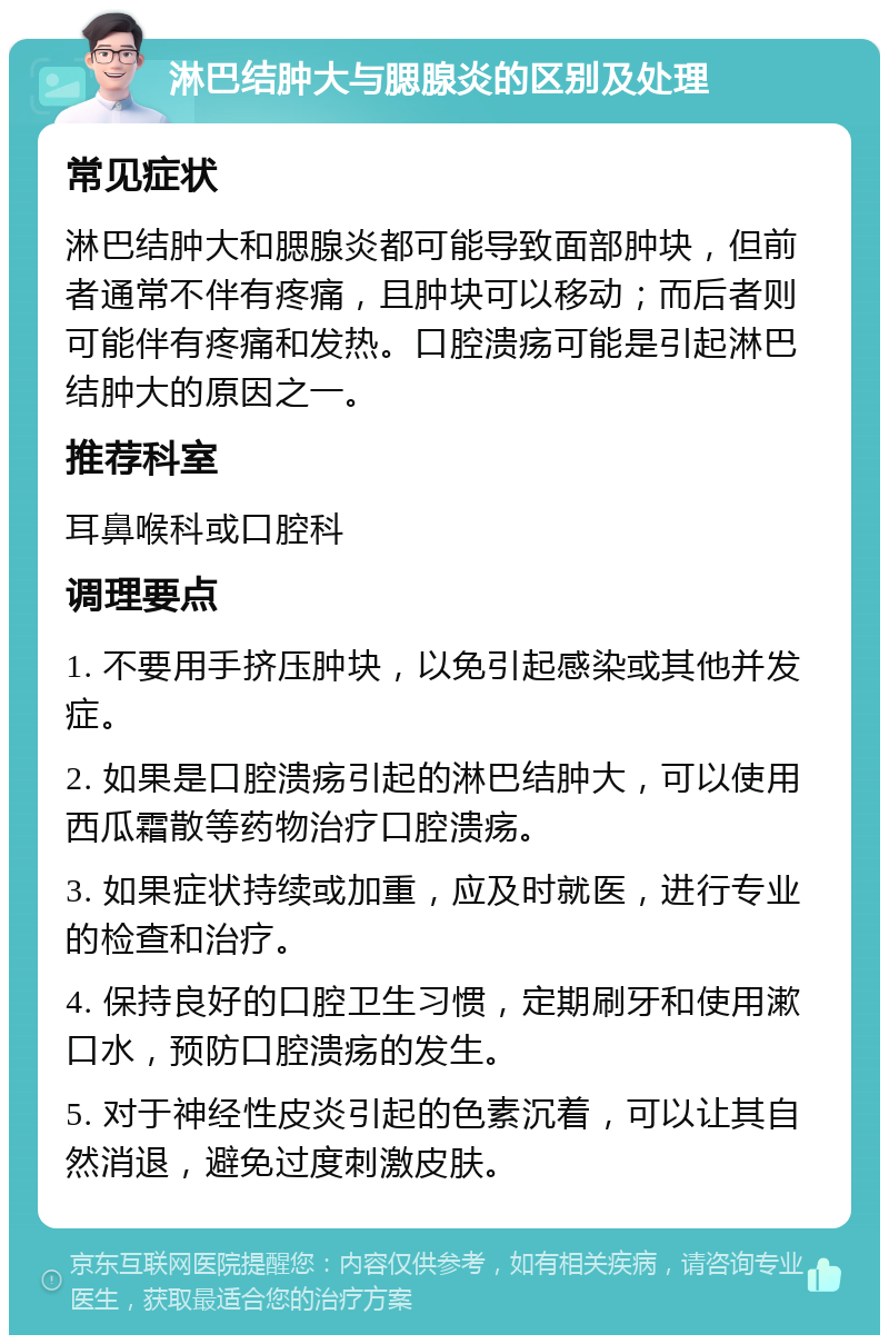 淋巴结肿大与腮腺炎的区别及处理 常见症状 淋巴结肿大和腮腺炎都可能导致面部肿块，但前者通常不伴有疼痛，且肿块可以移动；而后者则可能伴有疼痛和发热。口腔溃疡可能是引起淋巴结肿大的原因之一。 推荐科室 耳鼻喉科或口腔科 调理要点 1. 不要用手挤压肿块，以免引起感染或其他并发症。 2. 如果是口腔溃疡引起的淋巴结肿大，可以使用西瓜霜散等药物治疗口腔溃疡。 3. 如果症状持续或加重，应及时就医，进行专业的检查和治疗。 4. 保持良好的口腔卫生习惯，定期刷牙和使用漱口水，预防口腔溃疡的发生。 5. 对于神经性皮炎引起的色素沉着，可以让其自然消退，避免过度刺激皮肤。