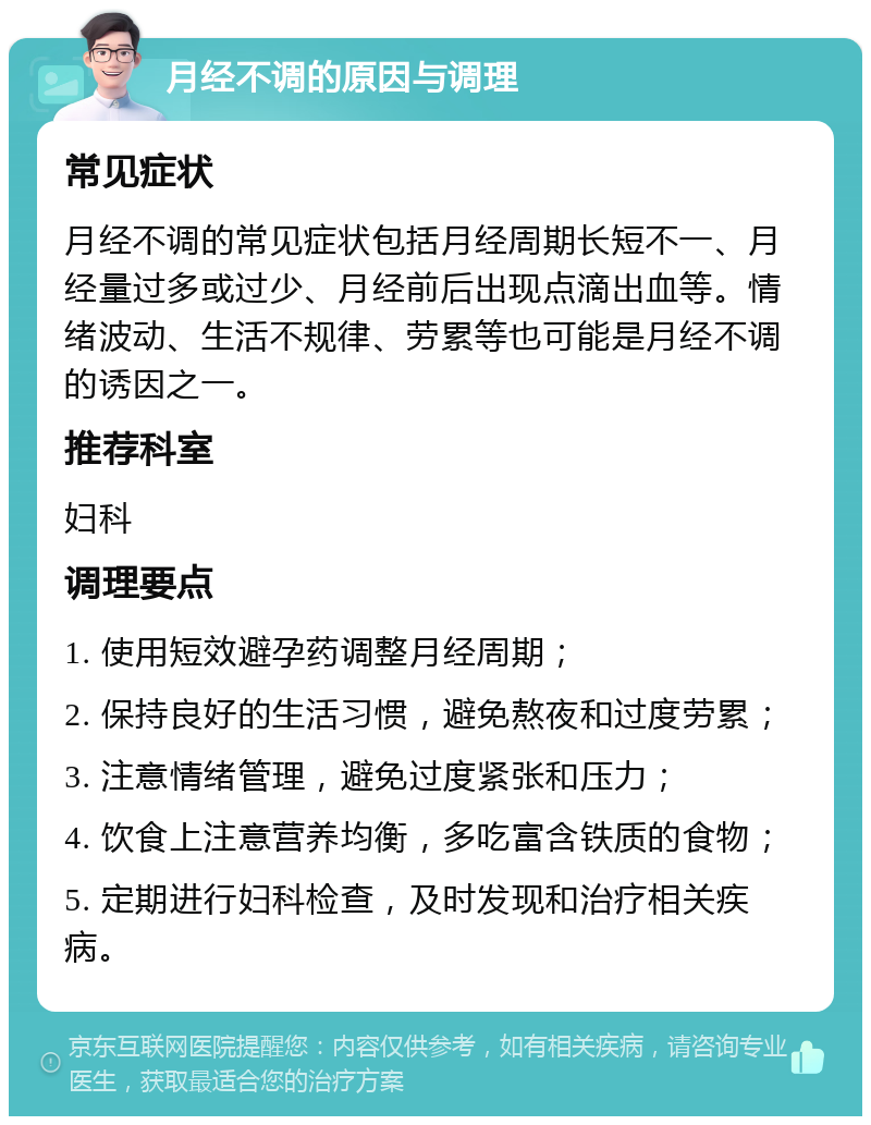 月经不调的原因与调理 常见症状 月经不调的常见症状包括月经周期长短不一、月经量过多或过少、月经前后出现点滴出血等。情绪波动、生活不规律、劳累等也可能是月经不调的诱因之一。 推荐科室 妇科 调理要点 1. 使用短效避孕药调整月经周期； 2. 保持良好的生活习惯，避免熬夜和过度劳累； 3. 注意情绪管理，避免过度紧张和压力； 4. 饮食上注意营养均衡，多吃富含铁质的食物； 5. 定期进行妇科检查，及时发现和治疗相关疾病。