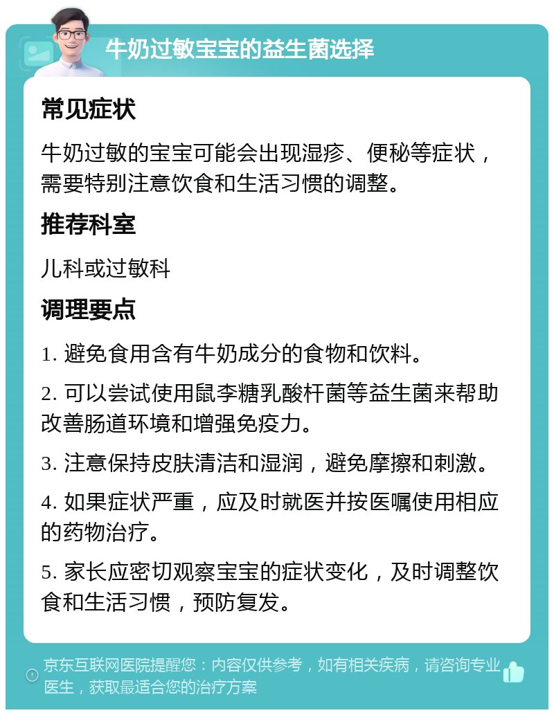 牛奶过敏宝宝的益生菌选择 常见症状 牛奶过敏的宝宝可能会出现湿疹、便秘等症状，需要特别注意饮食和生活习惯的调整。 推荐科室 儿科或过敏科 调理要点 1. 避免食用含有牛奶成分的食物和饮料。 2. 可以尝试使用鼠李糖乳酸杆菌等益生菌来帮助改善肠道环境和增强免疫力。 3. 注意保持皮肤清洁和湿润，避免摩擦和刺激。 4. 如果症状严重，应及时就医并按医嘱使用相应的药物治疗。 5. 家长应密切观察宝宝的症状变化，及时调整饮食和生活习惯，预防复发。