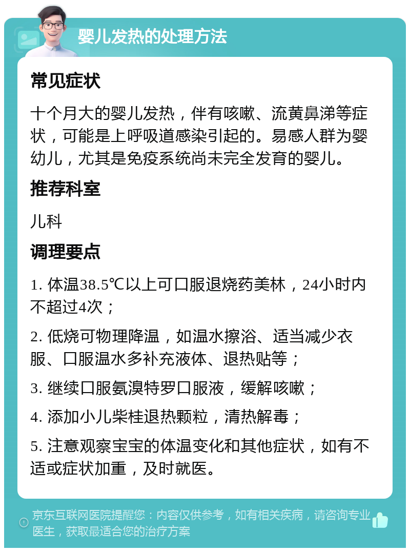 婴儿发热的处理方法 常见症状 十个月大的婴儿发热，伴有咳嗽、流黄鼻涕等症状，可能是上呼吸道感染引起的。易感人群为婴幼儿，尤其是免疫系统尚未完全发育的婴儿。 推荐科室 儿科 调理要点 1. 体温38.5℃以上可口服退烧药美林，24小时内不超过4次； 2. 低烧可物理降温，如温水擦浴、适当减少衣服、口服温水多补充液体、退热贴等； 3. 继续口服氨溴特罗口服液，缓解咳嗽； 4. 添加小儿柴桂退热颗粒，清热解毒； 5. 注意观察宝宝的体温变化和其他症状，如有不适或症状加重，及时就医。