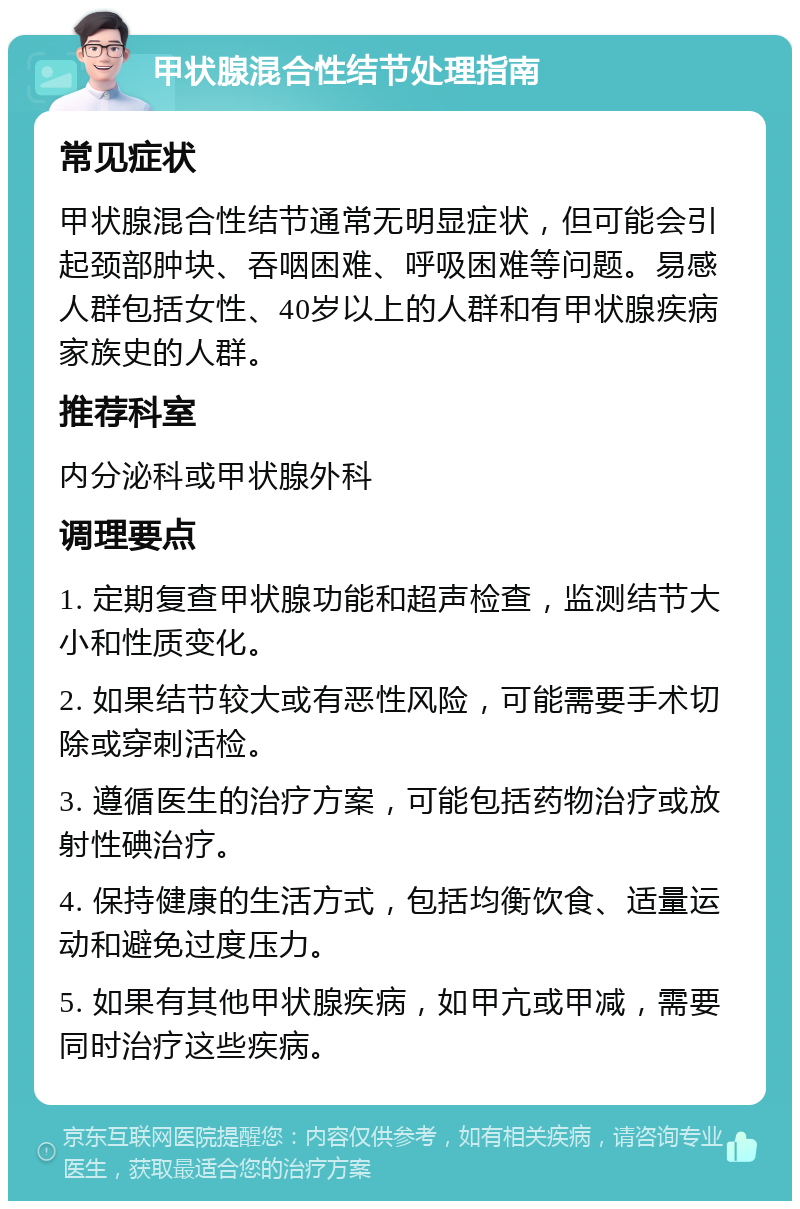 甲状腺混合性结节处理指南 常见症状 甲状腺混合性结节通常无明显症状，但可能会引起颈部肿块、吞咽困难、呼吸困难等问题。易感人群包括女性、40岁以上的人群和有甲状腺疾病家族史的人群。 推荐科室 内分泌科或甲状腺外科 调理要点 1. 定期复查甲状腺功能和超声检查，监测结节大小和性质变化。 2. 如果结节较大或有恶性风险，可能需要手术切除或穿刺活检。 3. 遵循医生的治疗方案，可能包括药物治疗或放射性碘治疗。 4. 保持健康的生活方式，包括均衡饮食、适量运动和避免过度压力。 5. 如果有其他甲状腺疾病，如甲亢或甲减，需要同时治疗这些疾病。