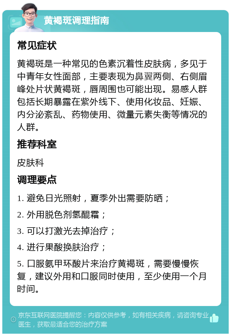 黄褐斑调理指南 常见症状 黄褐斑是一种常见的色素沉着性皮肤病，多见于中青年女性面部，主要表现为鼻翼两侧、右侧眉峰处片状黄褐斑，唇周围也可能出现。易感人群包括长期暴露在紫外线下、使用化妆品、妊娠、内分泌紊乱、药物使用、微量元素失衡等情况的人群。 推荐科室 皮肤科 调理要点 1. 避免日光照射，夏季外出需要防晒； 2. 外用脱色剂氢醌霜； 3. 可以打激光去掉治疗； 4. 进行果酸换肤治疗； 5. 口服氨甲环酸片来治疗黄褐斑，需要慢慢恢复，建议外用和口服同时使用，至少使用一个月时间。