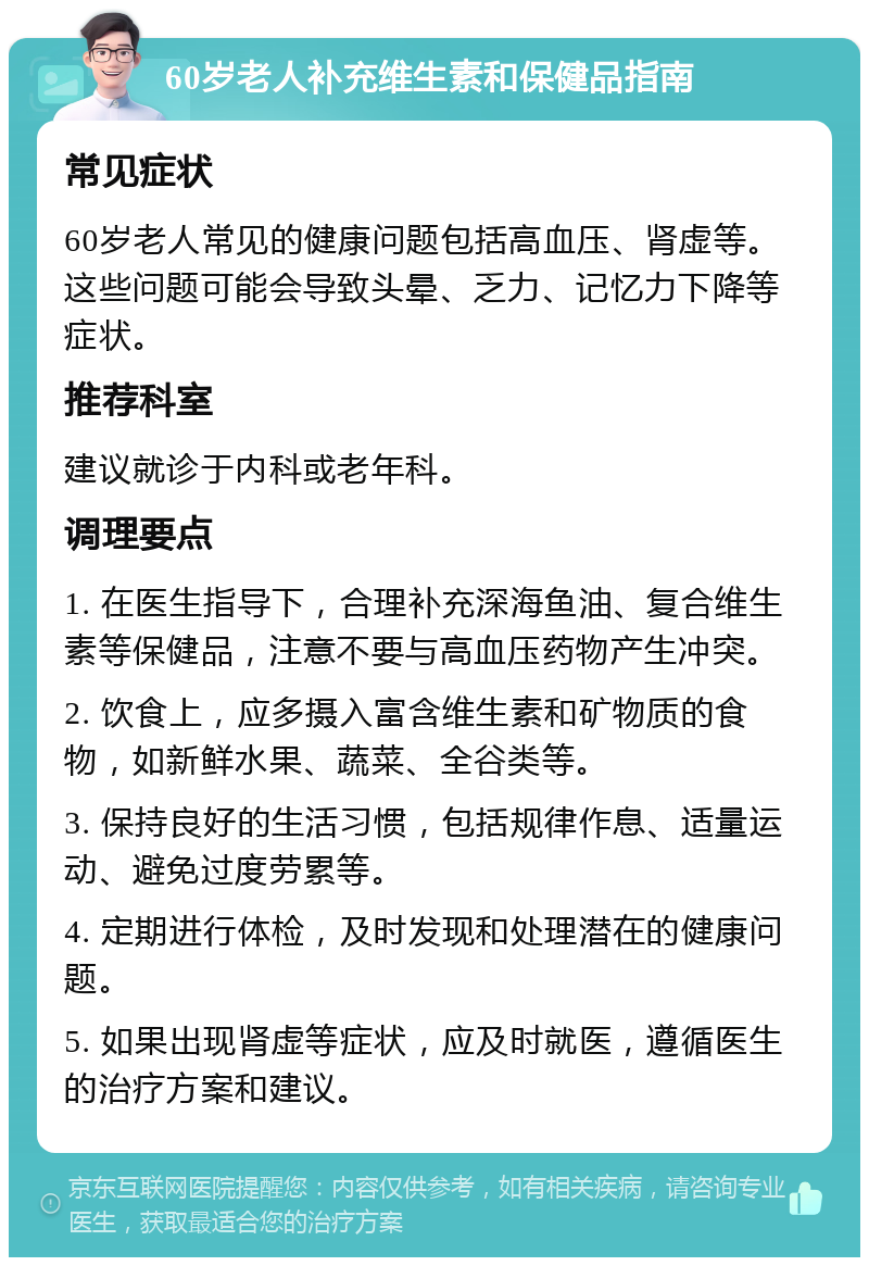 60岁老人补充维生素和保健品指南 常见症状 60岁老人常见的健康问题包括高血压、肾虚等。这些问题可能会导致头晕、乏力、记忆力下降等症状。 推荐科室 建议就诊于内科或老年科。 调理要点 1. 在医生指导下，合理补充深海鱼油、复合维生素等保健品，注意不要与高血压药物产生冲突。 2. 饮食上，应多摄入富含维生素和矿物质的食物，如新鲜水果、蔬菜、全谷类等。 3. 保持良好的生活习惯，包括规律作息、适量运动、避免过度劳累等。 4. 定期进行体检，及时发现和处理潜在的健康问题。 5. 如果出现肾虚等症状，应及时就医，遵循医生的治疗方案和建议。