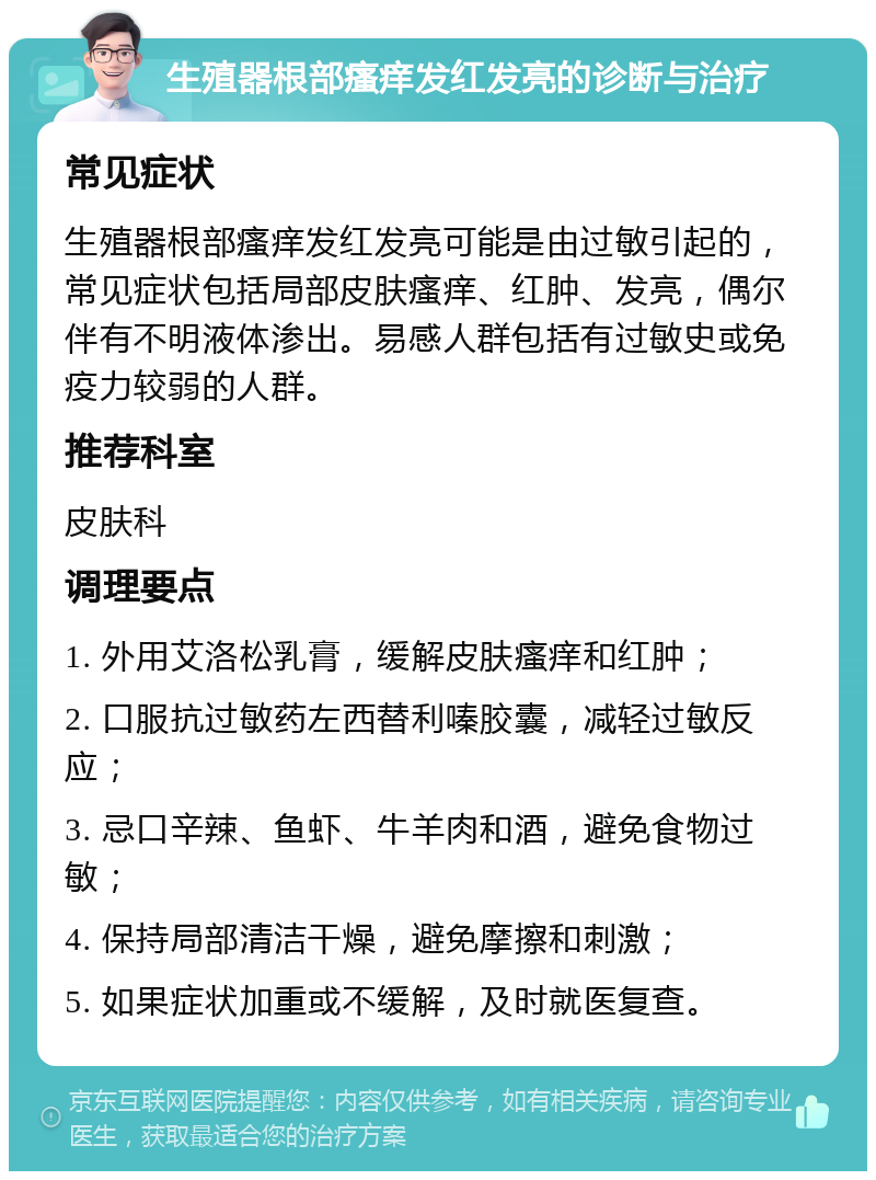 生殖器根部瘙痒发红发亮的诊断与治疗 常见症状 生殖器根部瘙痒发红发亮可能是由过敏引起的，常见症状包括局部皮肤瘙痒、红肿、发亮，偶尔伴有不明液体渗出。易感人群包括有过敏史或免疫力较弱的人群。 推荐科室 皮肤科 调理要点 1. 外用艾洛松乳膏，缓解皮肤瘙痒和红肿； 2. 口服抗过敏药左西替利嗪胶囊，减轻过敏反应； 3. 忌口辛辣、鱼虾、牛羊肉和酒，避免食物过敏； 4. 保持局部清洁干燥，避免摩擦和刺激； 5. 如果症状加重或不缓解，及时就医复查。