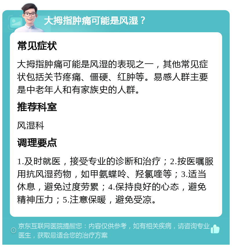 大拇指肿痛可能是风湿？ 常见症状 大拇指肿痛可能是风湿的表现之一，其他常见症状包括关节疼痛、僵硬、红肿等。易感人群主要是中老年人和有家族史的人群。 推荐科室 风湿科 调理要点 1.及时就医，接受专业的诊断和治疗；2.按医嘱服用抗风湿药物，如甲氨蝶呤、羟氯喹等；3.适当休息，避免过度劳累；4.保持良好的心态，避免精神压力；5.注意保暖，避免受凉。