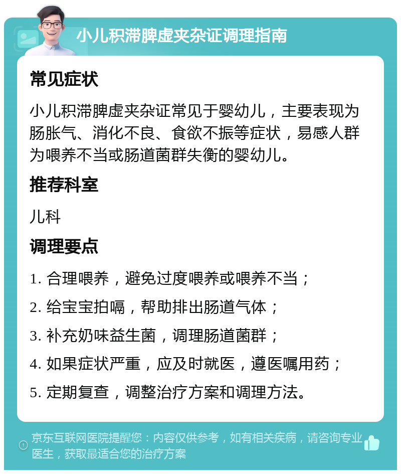 小儿积滞脾虚夹杂证调理指南 常见症状 小儿积滞脾虚夹杂证常见于婴幼儿，主要表现为肠胀气、消化不良、食欲不振等症状，易感人群为喂养不当或肠道菌群失衡的婴幼儿。 推荐科室 儿科 调理要点 1. 合理喂养，避免过度喂养或喂养不当； 2. 给宝宝拍嗝，帮助排出肠道气体； 3. 补充奶味益生菌，调理肠道菌群； 4. 如果症状严重，应及时就医，遵医嘱用药； 5. 定期复查，调整治疗方案和调理方法。