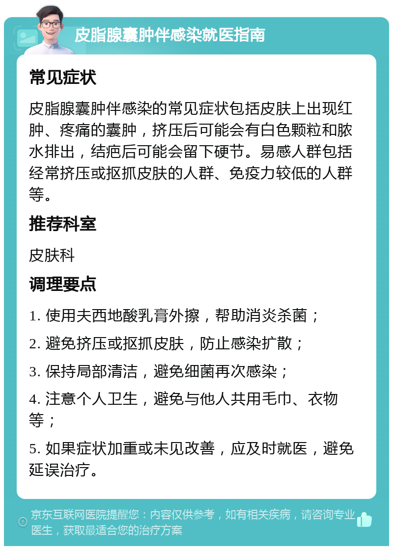 皮脂腺囊肿伴感染就医指南 常见症状 皮脂腺囊肿伴感染的常见症状包括皮肤上出现红肿、疼痛的囊肿，挤压后可能会有白色颗粒和脓水排出，结疤后可能会留下硬节。易感人群包括经常挤压或抠抓皮肤的人群、免疫力较低的人群等。 推荐科室 皮肤科 调理要点 1. 使用夫西地酸乳膏外擦，帮助消炎杀菌； 2. 避免挤压或抠抓皮肤，防止感染扩散； 3. 保持局部清洁，避免细菌再次感染； 4. 注意个人卫生，避免与他人共用毛巾、衣物等； 5. 如果症状加重或未见改善，应及时就医，避免延误治疗。