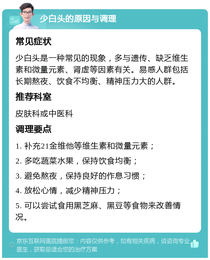 少白头的原因与调理 常见症状 少白头是一种常见的现象，多与遗传、缺乏维生素和微量元素、肾虚等因素有关。易感人群包括长期熬夜、饮食不均衡、精神压力大的人群。 推荐科室 皮肤科或中医科 调理要点 1. 补充21金维他等维生素和微量元素； 2. 多吃蔬菜水果，保持饮食均衡； 3. 避免熬夜，保持良好的作息习惯； 4. 放松心情，减少精神压力； 5. 可以尝试食用黑芝麻、黑豆等食物来改善情况。