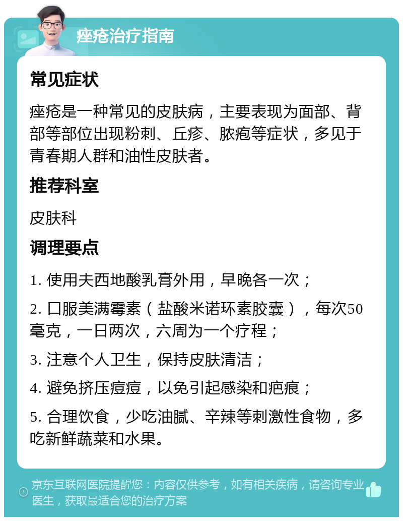 痤疮治疗指南 常见症状 痤疮是一种常见的皮肤病，主要表现为面部、背部等部位出现粉刺、丘疹、脓疱等症状，多见于青春期人群和油性皮肤者。 推荐科室 皮肤科 调理要点 1. 使用夫西地酸乳膏外用，早晚各一次； 2. 口服美满霉素（盐酸米诺环素胶囊），每次50毫克，一日两次，六周为一个疗程； 3. 注意个人卫生，保持皮肤清洁； 4. 避免挤压痘痘，以免引起感染和疤痕； 5. 合理饮食，少吃油腻、辛辣等刺激性食物，多吃新鲜蔬菜和水果。