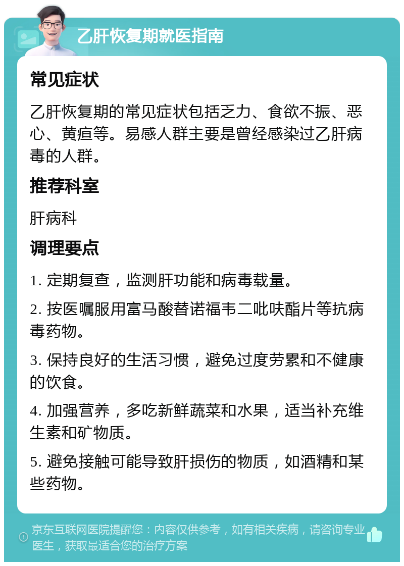 乙肝恢复期就医指南 常见症状 乙肝恢复期的常见症状包括乏力、食欲不振、恶心、黄疸等。易感人群主要是曾经感染过乙肝病毒的人群。 推荐科室 肝病科 调理要点 1. 定期复查，监测肝功能和病毒载量。 2. 按医嘱服用富马酸替诺福韦二吡呋酯片等抗病毒药物。 3. 保持良好的生活习惯，避免过度劳累和不健康的饮食。 4. 加强营养，多吃新鲜蔬菜和水果，适当补充维生素和矿物质。 5. 避免接触可能导致肝损伤的物质，如酒精和某些药物。