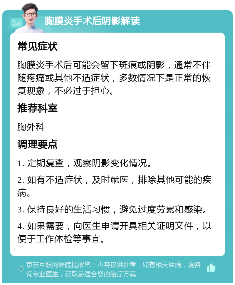 胸膜炎手术后阴影解读 常见症状 胸膜炎手术后可能会留下斑痕或阴影，通常不伴随疼痛或其他不适症状，多数情况下是正常的恢复现象，不必过于担心。 推荐科室 胸外科 调理要点 1. 定期复查，观察阴影变化情况。 2. 如有不适症状，及时就医，排除其他可能的疾病。 3. 保持良好的生活习惯，避免过度劳累和感染。 4. 如果需要，向医生申请开具相关证明文件，以便于工作体检等事宜。