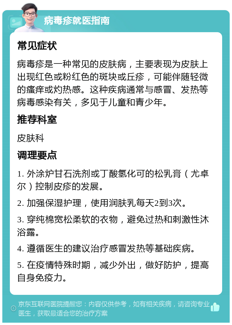 病毒疹就医指南 常见症状 病毒疹是一种常见的皮肤病，主要表现为皮肤上出现红色或粉红色的斑块或丘疹，可能伴随轻微的瘙痒或灼热感。这种疾病通常与感冒、发热等病毒感染有关，多见于儿童和青少年。 推荐科室 皮肤科 调理要点 1. 外涂炉甘石洗剂或丁酸氢化可的松乳膏（尤卓尔）控制皮疹的发展。 2. 加强保湿护理，使用润肤乳每天2到3次。 3. 穿纯棉宽松柔软的衣物，避免过热和刺激性沐浴露。 4. 遵循医生的建议治疗感冒发热等基础疾病。 5. 在疫情特殊时期，减少外出，做好防护，提高自身免疫力。