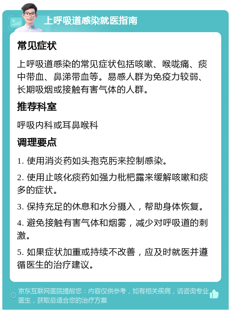 上呼吸道感染就医指南 常见症状 上呼吸道感染的常见症状包括咳嗽、喉咙痛、痰中带血、鼻涕带血等。易感人群为免疫力较弱、长期吸烟或接触有害气体的人群。 推荐科室 呼吸内科或耳鼻喉科 调理要点 1. 使用消炎药如头孢克肟来控制感染。 2. 使用止咳化痰药如强力枇杷露来缓解咳嗽和痰多的症状。 3. 保持充足的休息和水分摄入，帮助身体恢复。 4. 避免接触有害气体和烟雾，减少对呼吸道的刺激。 5. 如果症状加重或持续不改善，应及时就医并遵循医生的治疗建议。