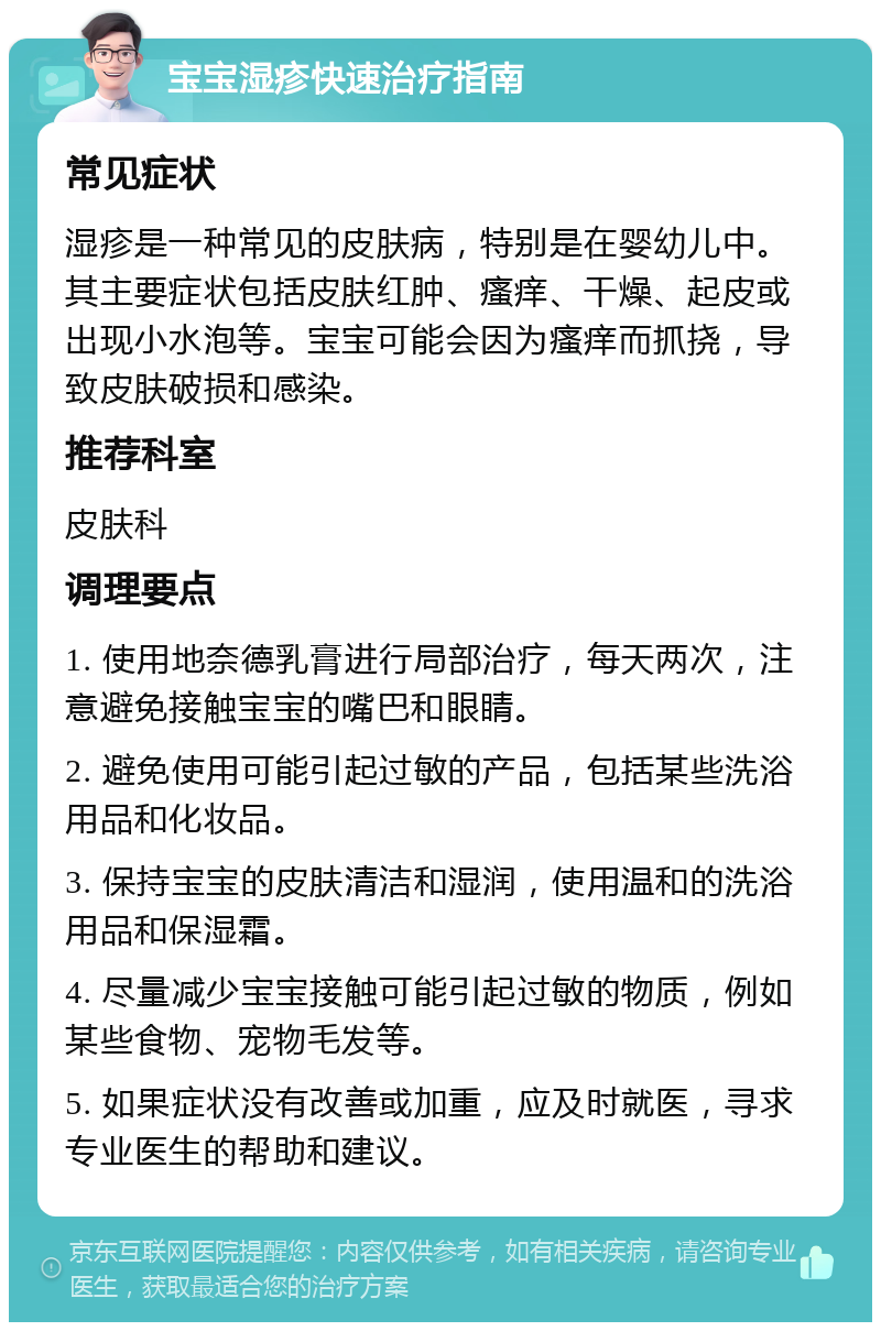 宝宝湿疹快速治疗指南 常见症状 湿疹是一种常见的皮肤病，特别是在婴幼儿中。其主要症状包括皮肤红肿、瘙痒、干燥、起皮或出现小水泡等。宝宝可能会因为瘙痒而抓挠，导致皮肤破损和感染。 推荐科室 皮肤科 调理要点 1. 使用地奈德乳膏进行局部治疗，每天两次，注意避免接触宝宝的嘴巴和眼睛。 2. 避免使用可能引起过敏的产品，包括某些洗浴用品和化妆品。 3. 保持宝宝的皮肤清洁和湿润，使用温和的洗浴用品和保湿霜。 4. 尽量减少宝宝接触可能引起过敏的物质，例如某些食物、宠物毛发等。 5. 如果症状没有改善或加重，应及时就医，寻求专业医生的帮助和建议。