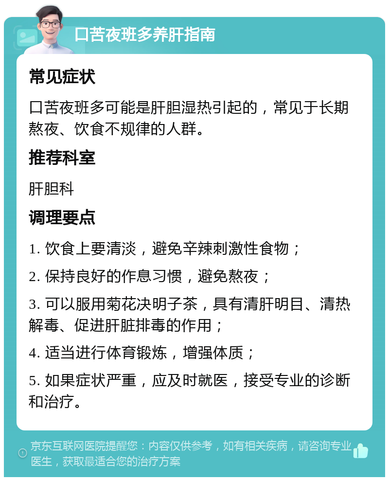 口苦夜班多养肝指南 常见症状 口苦夜班多可能是肝胆湿热引起的，常见于长期熬夜、饮食不规律的人群。 推荐科室 肝胆科 调理要点 1. 饮食上要清淡，避免辛辣刺激性食物； 2. 保持良好的作息习惯，避免熬夜； 3. 可以服用菊花决明子茶，具有清肝明目、清热解毒、促进肝脏排毒的作用； 4. 适当进行体育锻炼，增强体质； 5. 如果症状严重，应及时就医，接受专业的诊断和治疗。