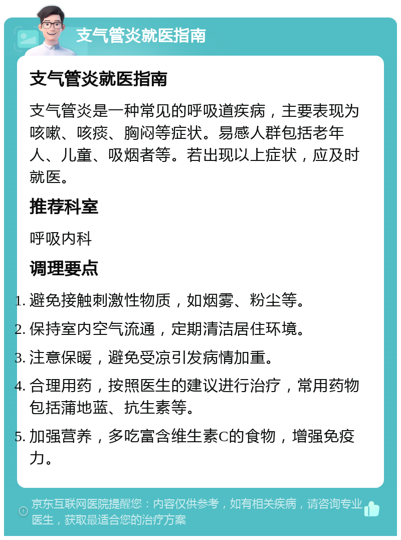 支气管炎就医指南 支气管炎就医指南 支气管炎是一种常见的呼吸道疾病，主要表现为咳嗽、咳痰、胸闷等症状。易感人群包括老年人、儿童、吸烟者等。若出现以上症状，应及时就医。 推荐科室 呼吸内科 调理要点 避免接触刺激性物质，如烟雾、粉尘等。 保持室内空气流通，定期清洁居住环境。 注意保暖，避免受凉引发病情加重。 合理用药，按照医生的建议进行治疗，常用药物包括蒲地蓝、抗生素等。 加强营养，多吃富含维生素C的食物，增强免疫力。