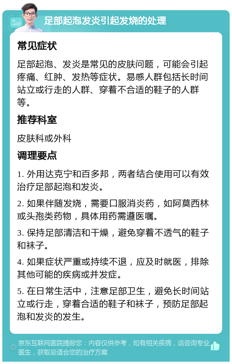 足部起泡发炎引起发烧的处理 常见症状 足部起泡、发炎是常见的皮肤问题，可能会引起疼痛、红肿、发热等症状。易感人群包括长时间站立或行走的人群、穿着不合适的鞋子的人群等。 推荐科室 皮肤科或外科 调理要点 1. 外用达克宁和百多邦，两者结合使用可以有效治疗足部起泡和发炎。 2. 如果伴随发烧，需要口服消炎药，如阿莫西林或头孢类药物，具体用药需遵医嘱。 3. 保持足部清洁和干燥，避免穿着不透气的鞋子和袜子。 4. 如果症状严重或持续不退，应及时就医，排除其他可能的疾病或并发症。 5. 在日常生活中，注意足部卫生，避免长时间站立或行走，穿着合适的鞋子和袜子，预防足部起泡和发炎的发生。