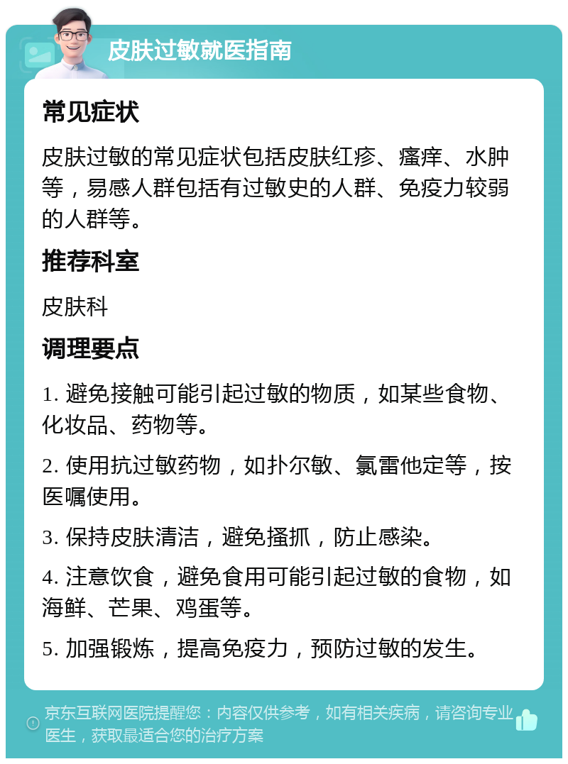 皮肤过敏就医指南 常见症状 皮肤过敏的常见症状包括皮肤红疹、瘙痒、水肿等，易感人群包括有过敏史的人群、免疫力较弱的人群等。 推荐科室 皮肤科 调理要点 1. 避免接触可能引起过敏的物质，如某些食物、化妆品、药物等。 2. 使用抗过敏药物，如扑尔敏、氯雷他定等，按医嘱使用。 3. 保持皮肤清洁，避免搔抓，防止感染。 4. 注意饮食，避免食用可能引起过敏的食物，如海鲜、芒果、鸡蛋等。 5. 加强锻炼，提高免疫力，预防过敏的发生。