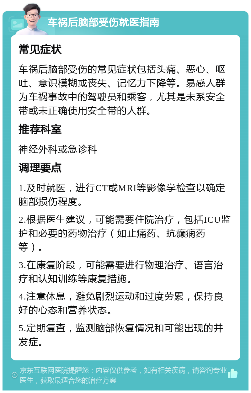 车祸后脑部受伤就医指南 常见症状 车祸后脑部受伤的常见症状包括头痛、恶心、呕吐、意识模糊或丧失、记忆力下降等。易感人群为车祸事故中的驾驶员和乘客，尤其是未系安全带或未正确使用安全带的人群。 推荐科室 神经外科或急诊科 调理要点 1.及时就医，进行CT或MRI等影像学检查以确定脑部损伤程度。 2.根据医生建议，可能需要住院治疗，包括ICU监护和必要的药物治疗（如止痛药、抗癫痫药等）。 3.在康复阶段，可能需要进行物理治疗、语言治疗和认知训练等康复措施。 4.注意休息，避免剧烈运动和过度劳累，保持良好的心态和营养状态。 5.定期复查，监测脑部恢复情况和可能出现的并发症。