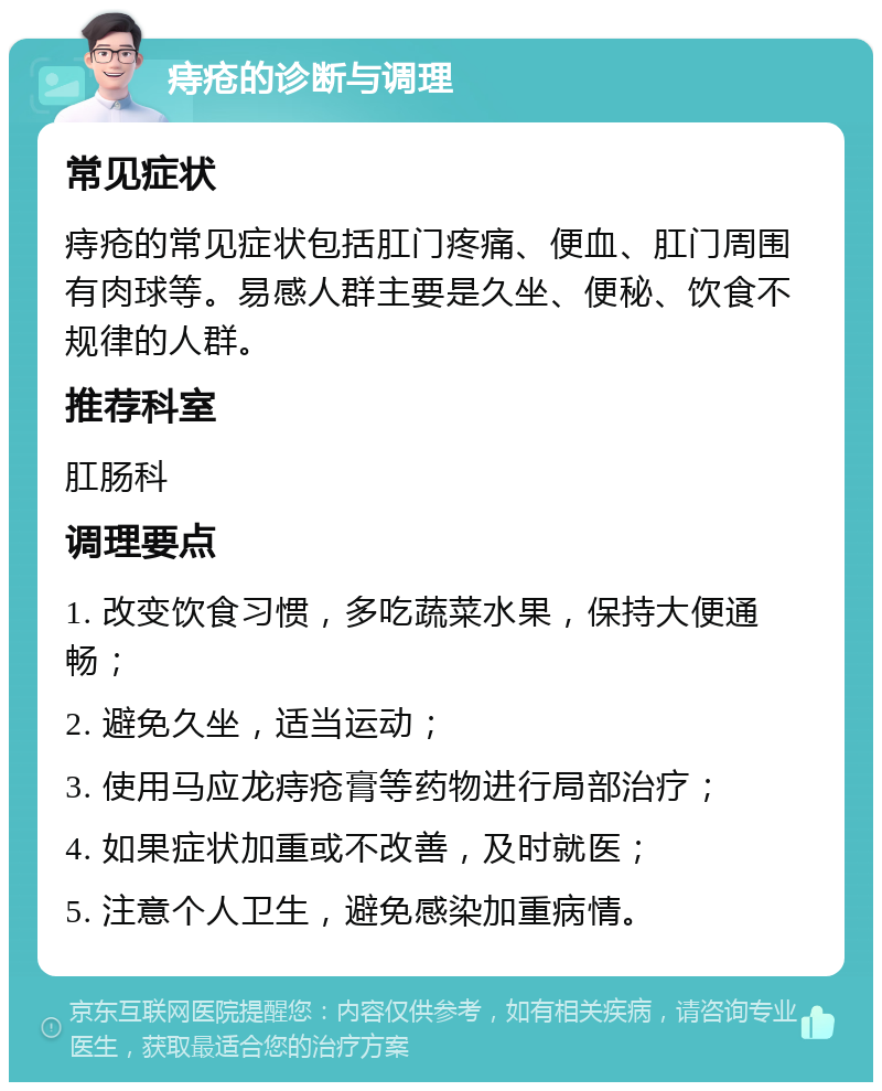 痔疮的诊断与调理 常见症状 痔疮的常见症状包括肛门疼痛、便血、肛门周围有肉球等。易感人群主要是久坐、便秘、饮食不规律的人群。 推荐科室 肛肠科 调理要点 1. 改变饮食习惯，多吃蔬菜水果，保持大便通畅； 2. 避免久坐，适当运动； 3. 使用马应龙痔疮膏等药物进行局部治疗； 4. 如果症状加重或不改善，及时就医； 5. 注意个人卫生，避免感染加重病情。