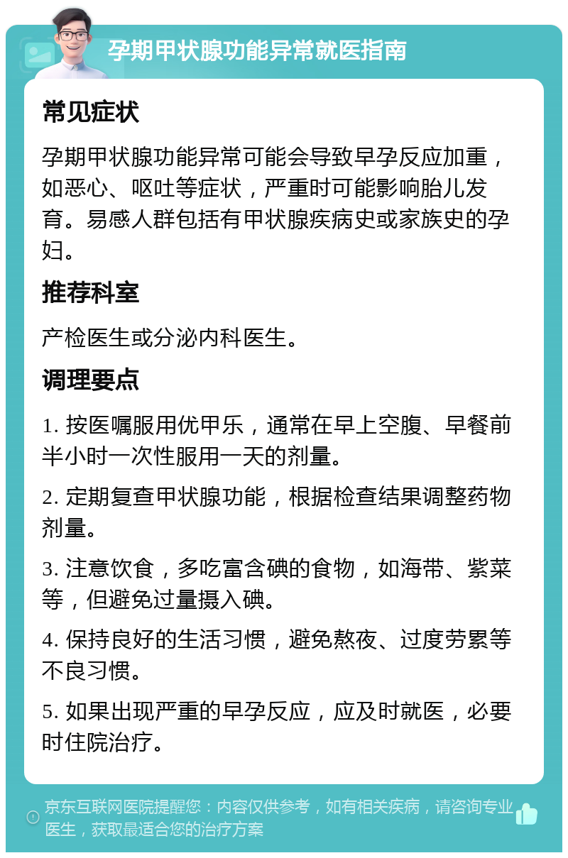 孕期甲状腺功能异常就医指南 常见症状 孕期甲状腺功能异常可能会导致早孕反应加重，如恶心、呕吐等症状，严重时可能影响胎儿发育。易感人群包括有甲状腺疾病史或家族史的孕妇。 推荐科室 产检医生或分泌内科医生。 调理要点 1. 按医嘱服用优甲乐，通常在早上空腹、早餐前半小时一次性服用一天的剂量。 2. 定期复查甲状腺功能，根据检查结果调整药物剂量。 3. 注意饮食，多吃富含碘的食物，如海带、紫菜等，但避免过量摄入碘。 4. 保持良好的生活习惯，避免熬夜、过度劳累等不良习惯。 5. 如果出现严重的早孕反应，应及时就医，必要时住院治疗。