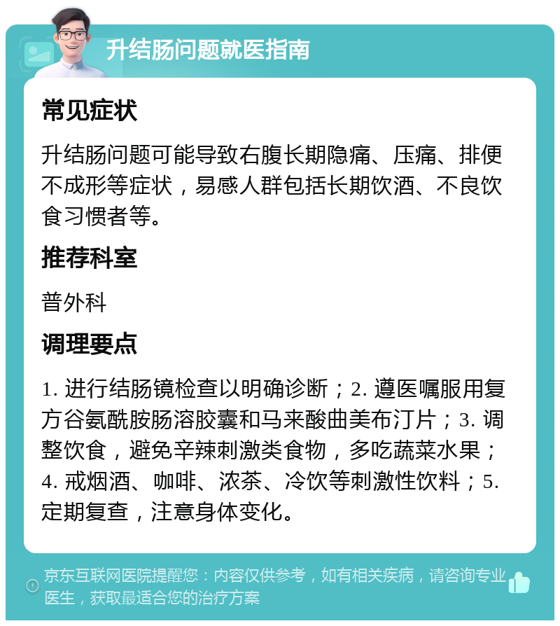 升结肠问题就医指南 常见症状 升结肠问题可能导致右腹长期隐痛、压痛、排便不成形等症状，易感人群包括长期饮酒、不良饮食习惯者等。 推荐科室 普外科 调理要点 1. 进行结肠镜检查以明确诊断；2. 遵医嘱服用复方谷氨酰胺肠溶胶囊和马来酸曲美布汀片；3. 调整饮食，避免辛辣刺激类食物，多吃蔬菜水果；4. 戒烟酒、咖啡、浓茶、冷饮等刺激性饮料；5. 定期复查，注意身体变化。