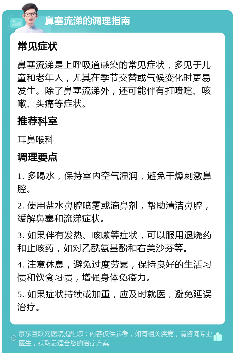 鼻塞流涕的调理指南 常见症状 鼻塞流涕是上呼吸道感染的常见症状，多见于儿童和老年人，尤其在季节交替或气候变化时更易发生。除了鼻塞流涕外，还可能伴有打喷嚏、咳嗽、头痛等症状。 推荐科室 耳鼻喉科 调理要点 1. 多喝水，保持室内空气湿润，避免干燥刺激鼻腔。 2. 使用盐水鼻腔喷雾或滴鼻剂，帮助清洁鼻腔，缓解鼻塞和流涕症状。 3. 如果伴有发热、咳嗽等症状，可以服用退烧药和止咳药，如对乙酰氨基酚和右美沙芬等。 4. 注意休息，避免过度劳累，保持良好的生活习惯和饮食习惯，增强身体免疫力。 5. 如果症状持续或加重，应及时就医，避免延误治疗。