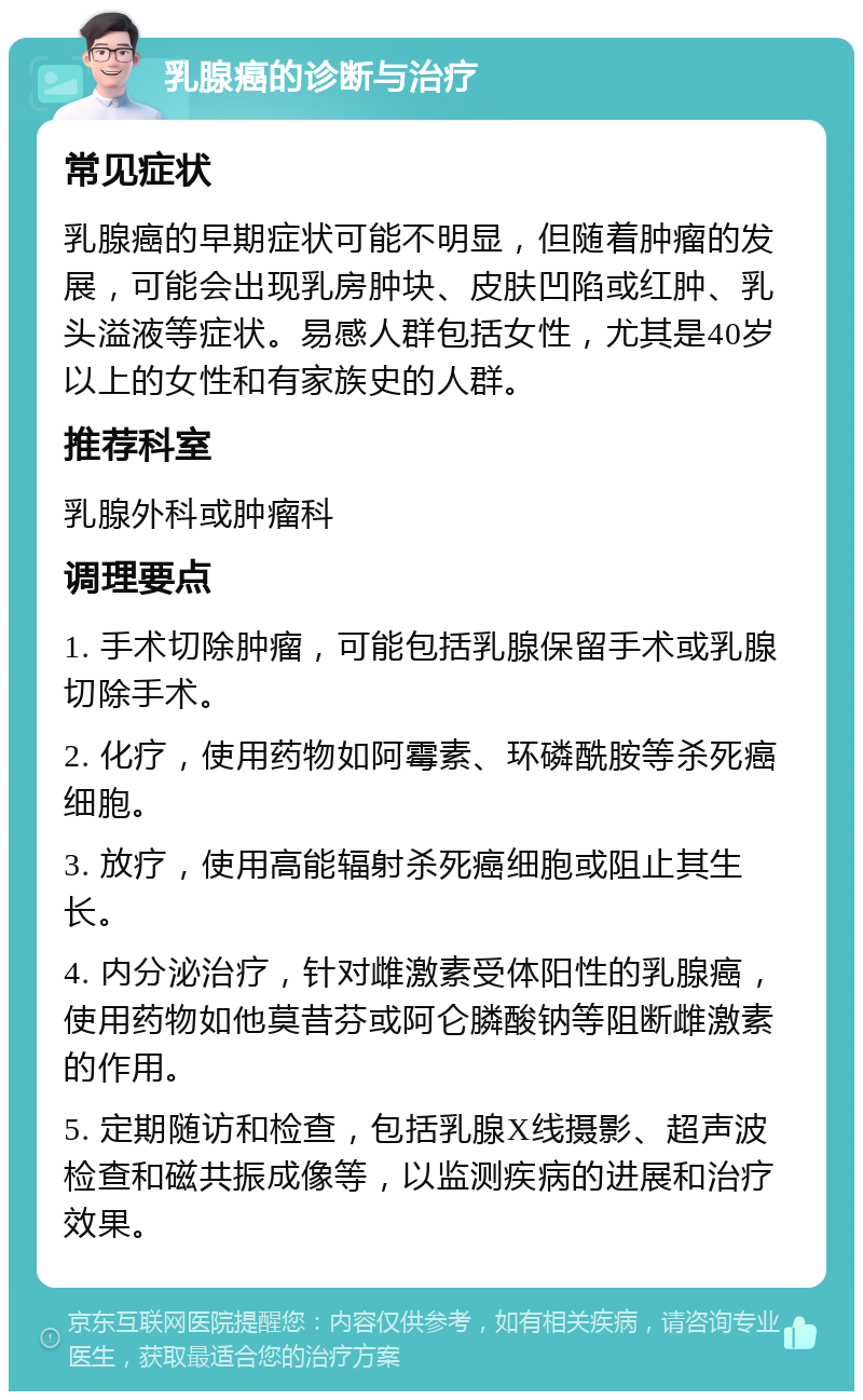 乳腺癌的诊断与治疗 常见症状 乳腺癌的早期症状可能不明显，但随着肿瘤的发展，可能会出现乳房肿块、皮肤凹陷或红肿、乳头溢液等症状。易感人群包括女性，尤其是40岁以上的女性和有家族史的人群。 推荐科室 乳腺外科或肿瘤科 调理要点 1. 手术切除肿瘤，可能包括乳腺保留手术或乳腺切除手术。 2. 化疗，使用药物如阿霉素、环磷酰胺等杀死癌细胞。 3. 放疗，使用高能辐射杀死癌细胞或阻止其生长。 4. 内分泌治疗，针对雌激素受体阳性的乳腺癌，使用药物如他莫昔芬或阿仑膦酸钠等阻断雌激素的作用。 5. 定期随访和检查，包括乳腺X线摄影、超声波检查和磁共振成像等，以监测疾病的进展和治疗效果。