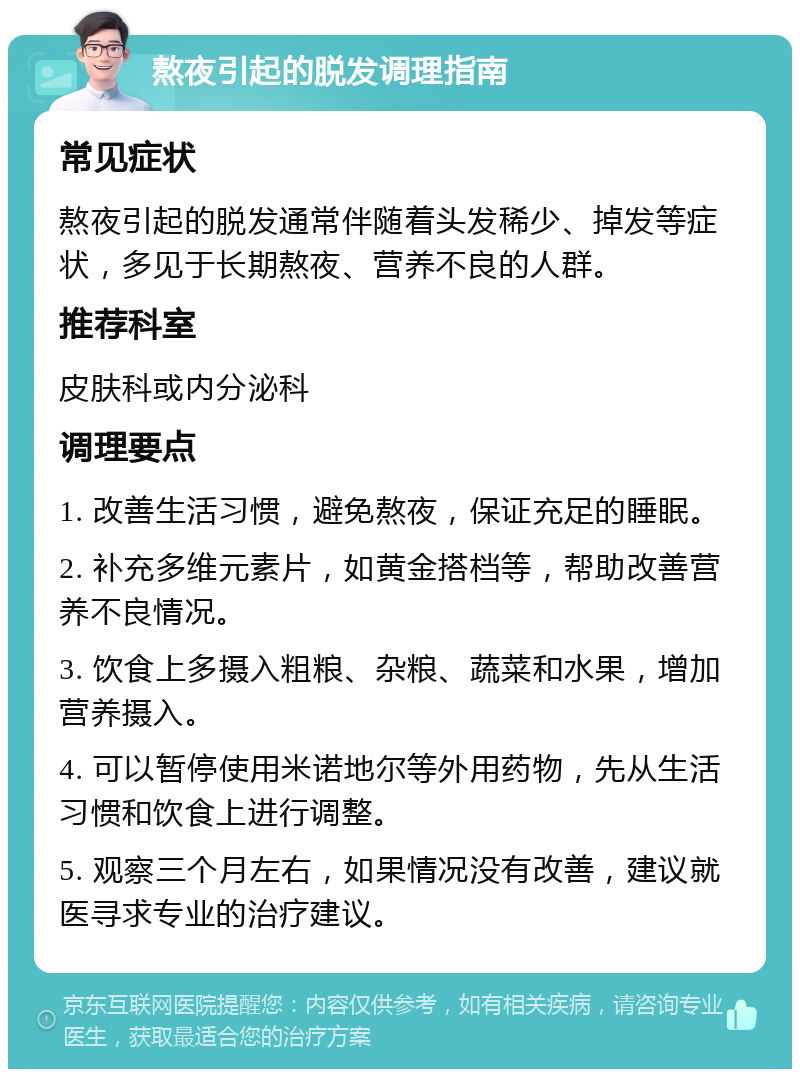 熬夜引起的脱发调理指南 常见症状 熬夜引起的脱发通常伴随着头发稀少、掉发等症状，多见于长期熬夜、营养不良的人群。 推荐科室 皮肤科或内分泌科 调理要点 1. 改善生活习惯，避免熬夜，保证充足的睡眠。 2. 补充多维元素片，如黄金搭档等，帮助改善营养不良情况。 3. 饮食上多摄入粗粮、杂粮、蔬菜和水果，增加营养摄入。 4. 可以暂停使用米诺地尔等外用药物，先从生活习惯和饮食上进行调整。 5. 观察三个月左右，如果情况没有改善，建议就医寻求专业的治疗建议。