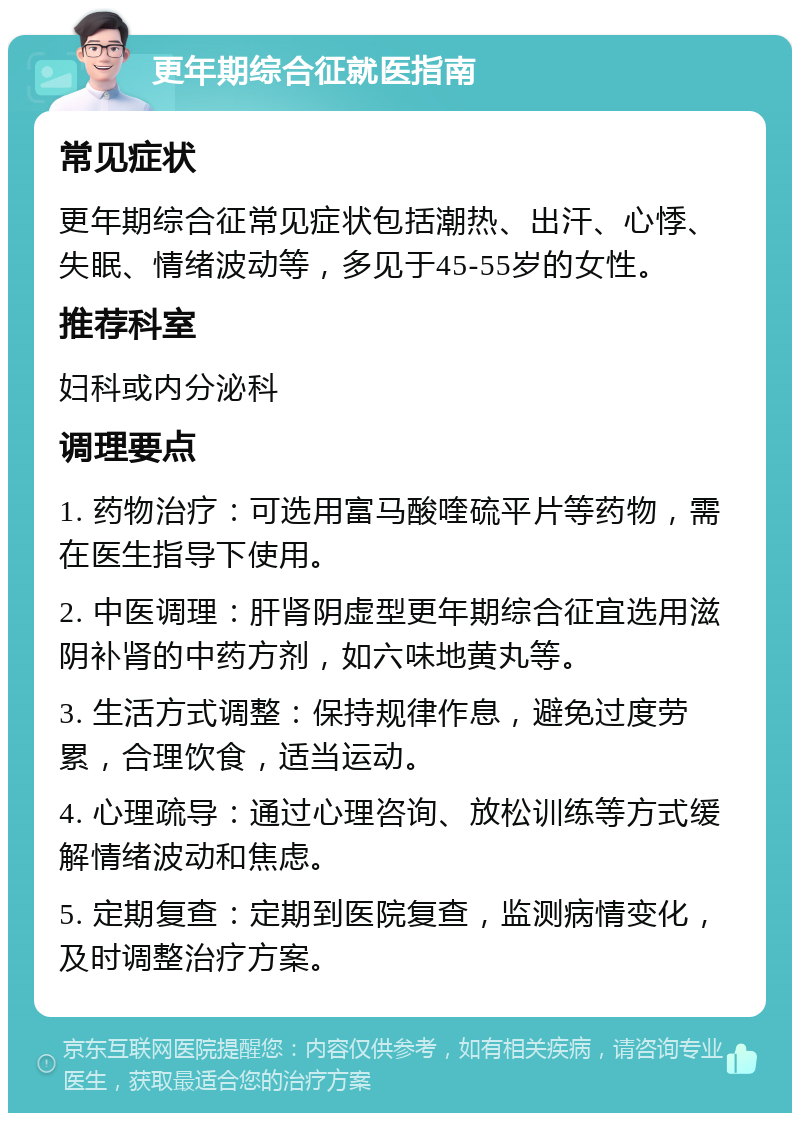 更年期综合征就医指南 常见症状 更年期综合征常见症状包括潮热、出汗、心悸、失眠、情绪波动等，多见于45-55岁的女性。 推荐科室 妇科或内分泌科 调理要点 1. 药物治疗：可选用富马酸喹硫平片等药物，需在医生指导下使用。 2. 中医调理：肝肾阴虚型更年期综合征宜选用滋阴补肾的中药方剂，如六味地黄丸等。 3. 生活方式调整：保持规律作息，避免过度劳累，合理饮食，适当运动。 4. 心理疏导：通过心理咨询、放松训练等方式缓解情绪波动和焦虑。 5. 定期复查：定期到医院复查，监测病情变化，及时调整治疗方案。