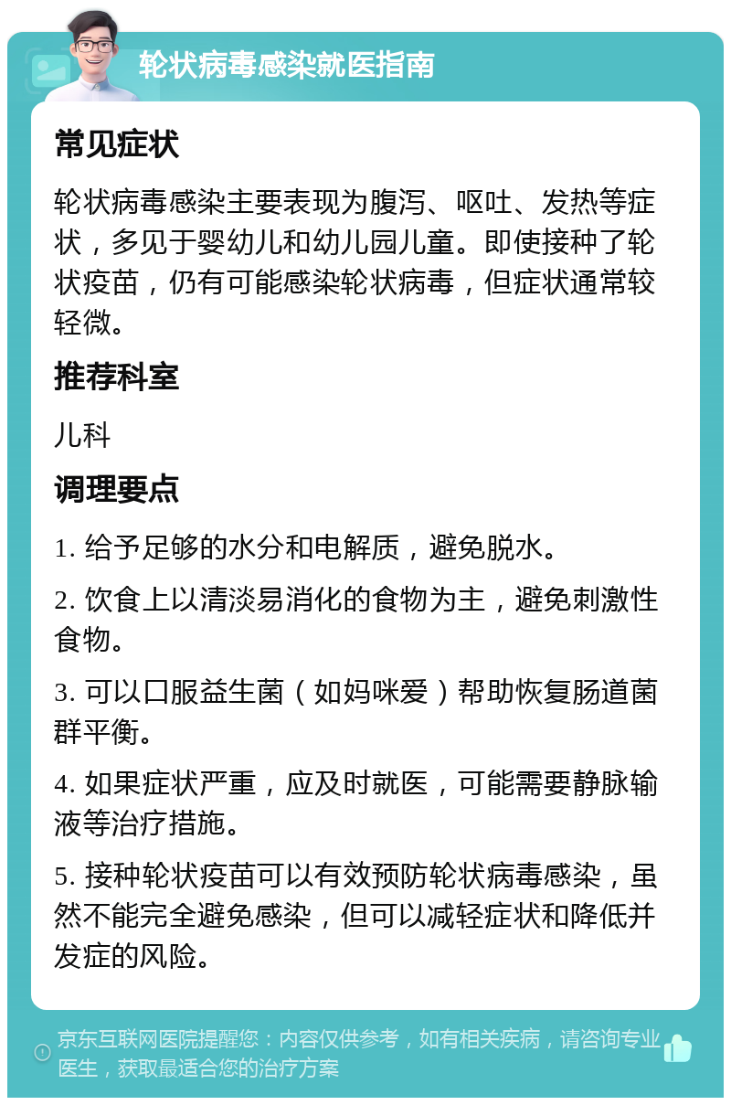 轮状病毒感染就医指南 常见症状 轮状病毒感染主要表现为腹泻、呕吐、发热等症状，多见于婴幼儿和幼儿园儿童。即使接种了轮状疫苗，仍有可能感染轮状病毒，但症状通常较轻微。 推荐科室 儿科 调理要点 1. 给予足够的水分和电解质，避免脱水。 2. 饮食上以清淡易消化的食物为主，避免刺激性食物。 3. 可以口服益生菌（如妈咪爱）帮助恢复肠道菌群平衡。 4. 如果症状严重，应及时就医，可能需要静脉输液等治疗措施。 5. 接种轮状疫苗可以有效预防轮状病毒感染，虽然不能完全避免感染，但可以减轻症状和降低并发症的风险。