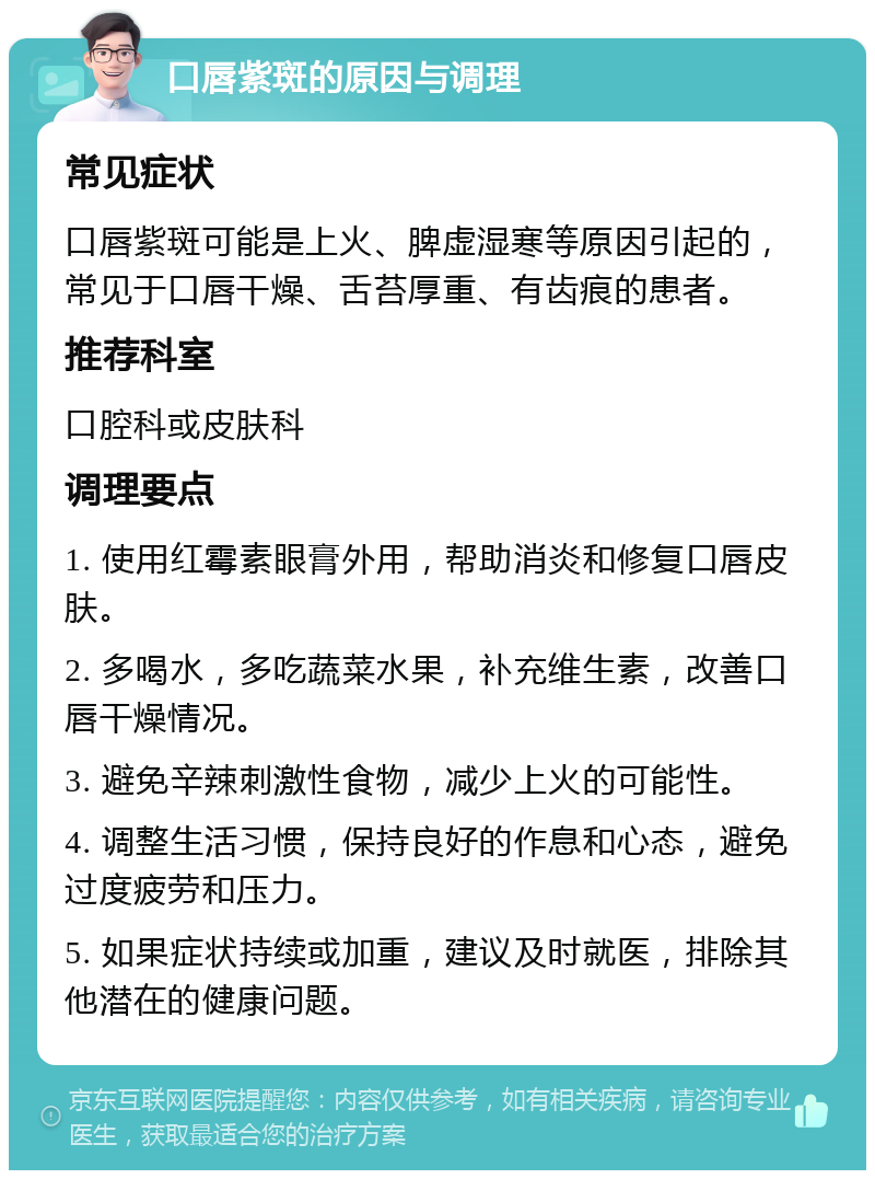 口唇紫斑的原因与调理 常见症状 口唇紫斑可能是上火、脾虚湿寒等原因引起的，常见于口唇干燥、舌苔厚重、有齿痕的患者。 推荐科室 口腔科或皮肤科 调理要点 1. 使用红霉素眼膏外用，帮助消炎和修复口唇皮肤。 2. 多喝水，多吃蔬菜水果，补充维生素，改善口唇干燥情况。 3. 避免辛辣刺激性食物，减少上火的可能性。 4. 调整生活习惯，保持良好的作息和心态，避免过度疲劳和压力。 5. 如果症状持续或加重，建议及时就医，排除其他潜在的健康问题。