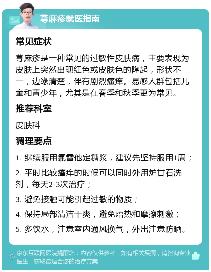 荨麻疹就医指南 常见症状 荨麻疹是一种常见的过敏性皮肤病，主要表现为皮肤上突然出现红色或皮肤色的隆起，形状不一，边缘清楚，伴有剧烈瘙痒。易感人群包括儿童和青少年，尤其是在春季和秋季更为常见。 推荐科室 皮肤科 调理要点 1. 继续服用氯雷他定糖浆，建议先坚持服用1周； 2. 平时比较瘙痒的时候可以同时外用炉甘石洗剂，每天2-3次治疗； 3. 避免接触可能引起过敏的物质； 4. 保持局部清洁干爽，避免焐热和摩擦刺激； 5. 多饮水，注意室内通风换气，外出注意防晒。