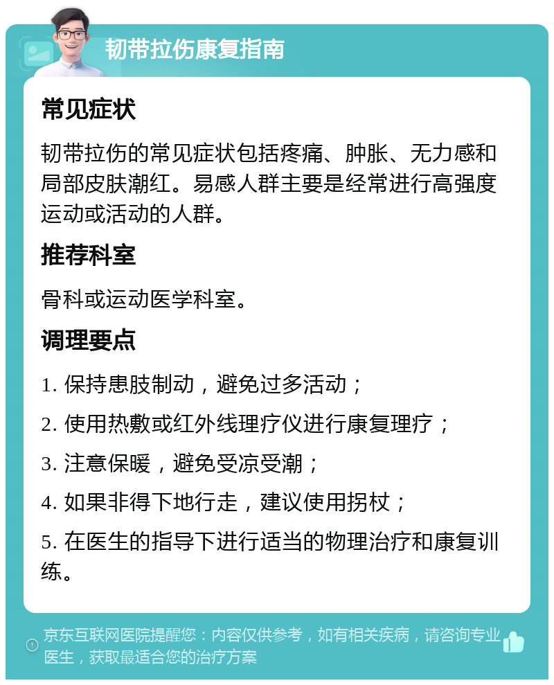 韧带拉伤康复指南 常见症状 韧带拉伤的常见症状包括疼痛、肿胀、无力感和局部皮肤潮红。易感人群主要是经常进行高强度运动或活动的人群。 推荐科室 骨科或运动医学科室。 调理要点 1. 保持患肢制动，避免过多活动； 2. 使用热敷或红外线理疗仪进行康复理疗； 3. 注意保暖，避免受凉受潮； 4. 如果非得下地行走，建议使用拐杖； 5. 在医生的指导下进行适当的物理治疗和康复训练。