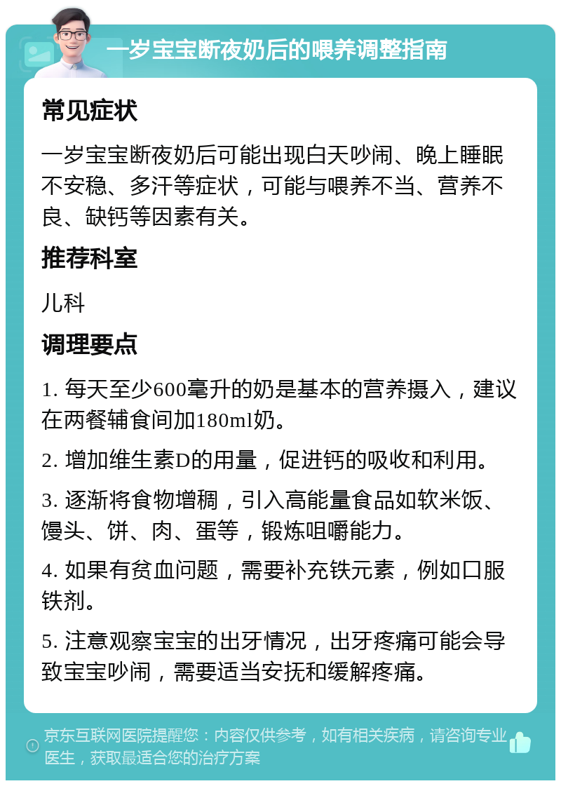 一岁宝宝断夜奶后的喂养调整指南 常见症状 一岁宝宝断夜奶后可能出现白天吵闹、晚上睡眠不安稳、多汗等症状，可能与喂养不当、营养不良、缺钙等因素有关。 推荐科室 儿科 调理要点 1. 每天至少600毫升的奶是基本的营养摄入，建议在两餐辅食间加180ml奶。 2. 增加维生素D的用量，促进钙的吸收和利用。 3. 逐渐将食物增稠，引入高能量食品如软米饭、馒头、饼、肉、蛋等，锻炼咀嚼能力。 4. 如果有贫血问题，需要补充铁元素，例如口服铁剂。 5. 注意观察宝宝的出牙情况，出牙疼痛可能会导致宝宝吵闹，需要适当安抚和缓解疼痛。