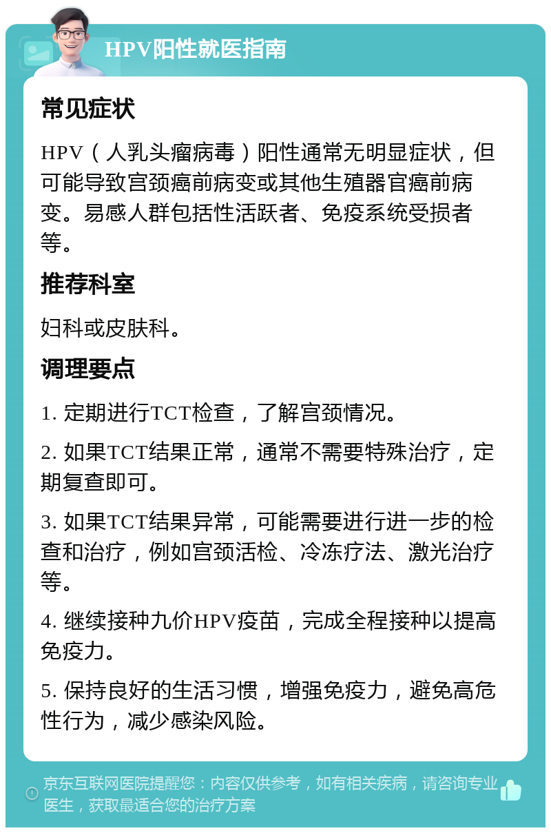 HPV阳性就医指南 常见症状 HPV（人乳头瘤病毒）阳性通常无明显症状，但可能导致宫颈癌前病变或其他生殖器官癌前病变。易感人群包括性活跃者、免疫系统受损者等。 推荐科室 妇科或皮肤科。 调理要点 1. 定期进行TCT检查，了解宫颈情况。 2. 如果TCT结果正常，通常不需要特殊治疗，定期复查即可。 3. 如果TCT结果异常，可能需要进行进一步的检查和治疗，例如宫颈活检、冷冻疗法、激光治疗等。 4. 继续接种九价HPV疫苗，完成全程接种以提高免疫力。 5. 保持良好的生活习惯，增强免疫力，避免高危性行为，减少感染风险。