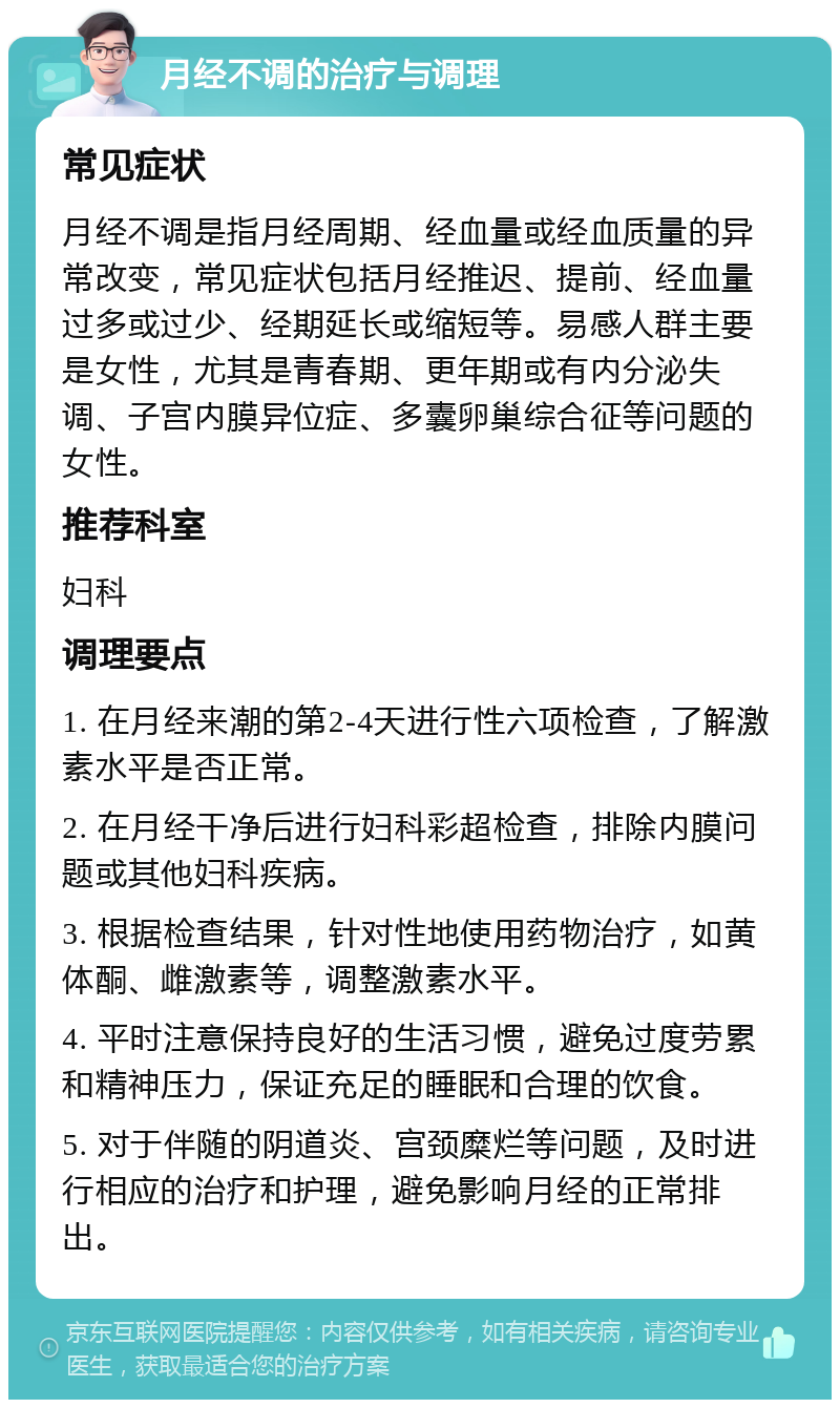 月经不调的治疗与调理 常见症状 月经不调是指月经周期、经血量或经血质量的异常改变，常见症状包括月经推迟、提前、经血量过多或过少、经期延长或缩短等。易感人群主要是女性，尤其是青春期、更年期或有内分泌失调、子宫内膜异位症、多囊卵巢综合征等问题的女性。 推荐科室 妇科 调理要点 1. 在月经来潮的第2-4天进行性六项检查，了解激素水平是否正常。 2. 在月经干净后进行妇科彩超检查，排除内膜问题或其他妇科疾病。 3. 根据检查结果，针对性地使用药物治疗，如黄体酮、雌激素等，调整激素水平。 4. 平时注意保持良好的生活习惯，避免过度劳累和精神压力，保证充足的睡眠和合理的饮食。 5. 对于伴随的阴道炎、宫颈糜烂等问题，及时进行相应的治疗和护理，避免影响月经的正常排出。