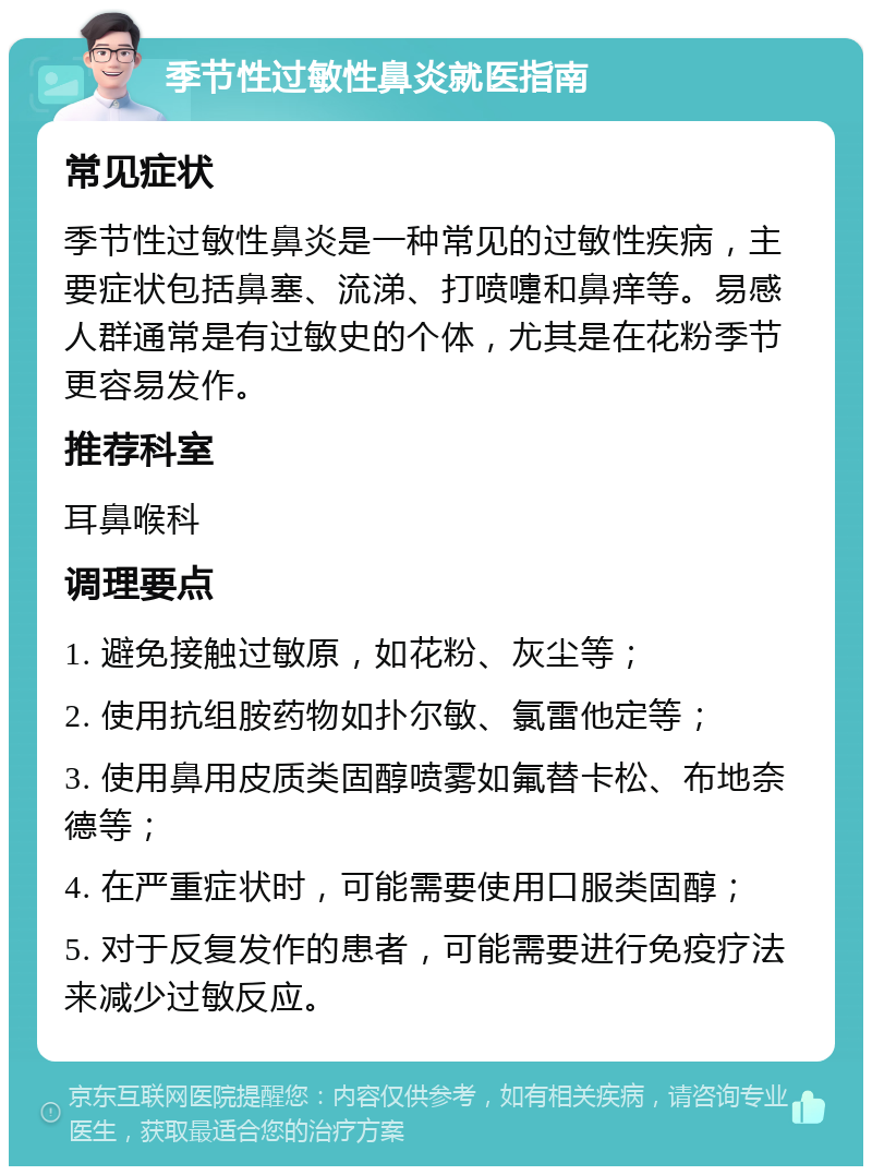 季节性过敏性鼻炎就医指南 常见症状 季节性过敏性鼻炎是一种常见的过敏性疾病，主要症状包括鼻塞、流涕、打喷嚏和鼻痒等。易感人群通常是有过敏史的个体，尤其是在花粉季节更容易发作。 推荐科室 耳鼻喉科 调理要点 1. 避免接触过敏原，如花粉、灰尘等； 2. 使用抗组胺药物如扑尔敏、氯雷他定等； 3. 使用鼻用皮质类固醇喷雾如氟替卡松、布地奈德等； 4. 在严重症状时，可能需要使用口服类固醇； 5. 对于反复发作的患者，可能需要进行免疫疗法来减少过敏反应。