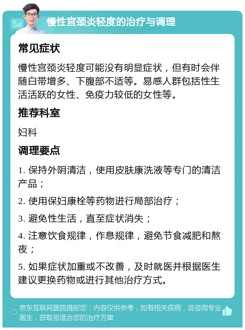 慢性宫颈炎轻度的治疗与调理 常见症状 慢性宫颈炎轻度可能没有明显症状，但有时会伴随白带增多、下腹部不适等。易感人群包括性生活活跃的女性、免疫力较低的女性等。 推荐科室 妇科 调理要点 1. 保持外阴清洁，使用皮肤康洗液等专门的清洁产品； 2. 使用保妇康栓等药物进行局部治疗； 3. 避免性生活，直至症状消失； 4. 注意饮食规律，作息规律，避免节食减肥和熬夜； 5. 如果症状加重或不改善，及时就医并根据医生建议更换药物或进行其他治疗方式。