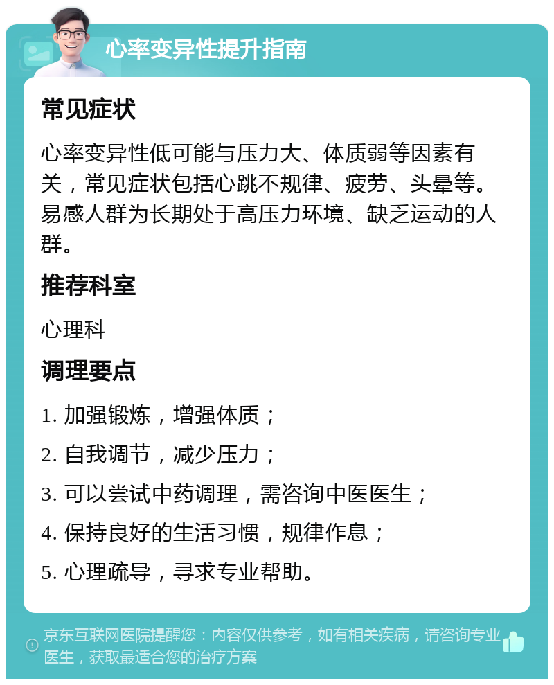 心率变异性提升指南 常见症状 心率变异性低可能与压力大、体质弱等因素有关，常见症状包括心跳不规律、疲劳、头晕等。易感人群为长期处于高压力环境、缺乏运动的人群。 推荐科室 心理科 调理要点 1. 加强锻炼，增强体质； 2. 自我调节，减少压力； 3. 可以尝试中药调理，需咨询中医医生； 4. 保持良好的生活习惯，规律作息； 5. 心理疏导，寻求专业帮助。