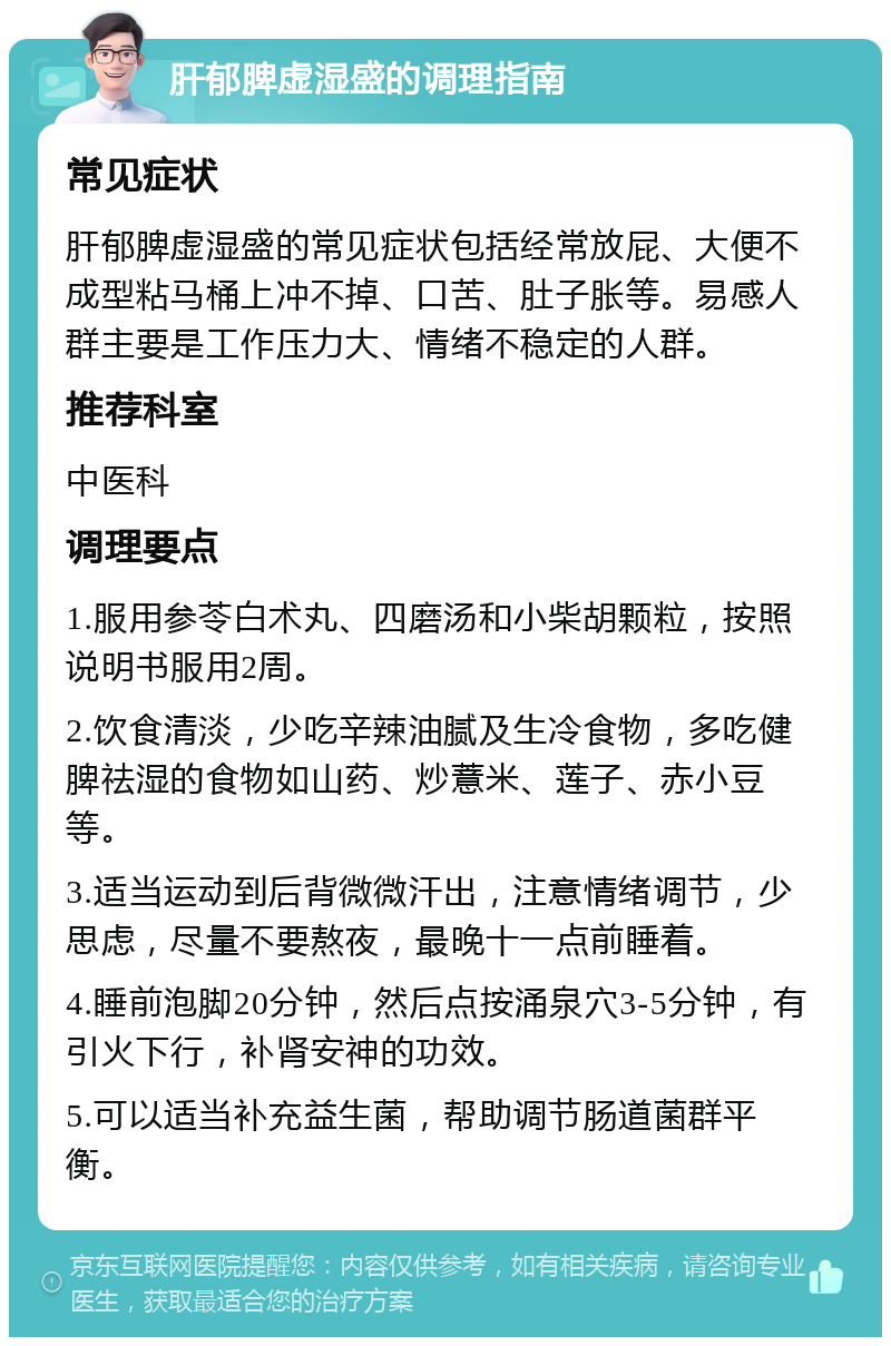 肝郁脾虚湿盛的调理指南 常见症状 肝郁脾虚湿盛的常见症状包括经常放屁、大便不成型粘马桶上冲不掉、口苦、肚子胀等。易感人群主要是工作压力大、情绪不稳定的人群。 推荐科室 中医科 调理要点 1.服用参苓白术丸、四磨汤和小柴胡颗粒，按照说明书服用2周。 2.饮食清淡，少吃辛辣油腻及生冷食物，多吃健脾祛湿的食物如山药、炒薏米、莲子、赤小豆等。 3.适当运动到后背微微汗出，注意情绪调节，少思虑，尽量不要熬夜，最晚十一点前睡着。 4.睡前泡脚20分钟，然后点按涌泉穴3-5分钟，有引火下行，补肾安神的功效。 5.可以适当补充益生菌，帮助调节肠道菌群平衡。